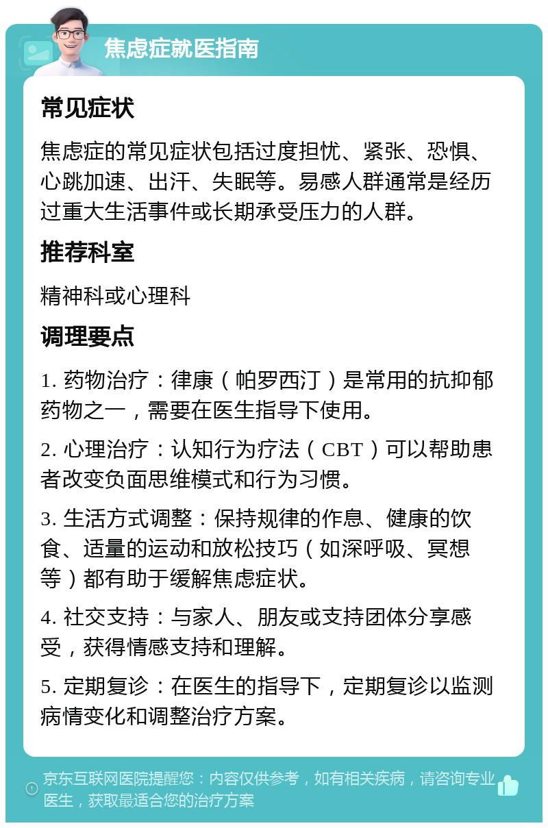 焦虑症就医指南 常见症状 焦虑症的常见症状包括过度担忧、紧张、恐惧、心跳加速、出汗、失眠等。易感人群通常是经历过重大生活事件或长期承受压力的人群。 推荐科室 精神科或心理科 调理要点 1. 药物治疗：律康（帕罗西汀）是常用的抗抑郁药物之一，需要在医生指导下使用。 2. 心理治疗：认知行为疗法（CBT）可以帮助患者改变负面思维模式和行为习惯。 3. 生活方式调整：保持规律的作息、健康的饮食、适量的运动和放松技巧（如深呼吸、冥想等）都有助于缓解焦虑症状。 4. 社交支持：与家人、朋友或支持团体分享感受，获得情感支持和理解。 5. 定期复诊：在医生的指导下，定期复诊以监测病情变化和调整治疗方案。