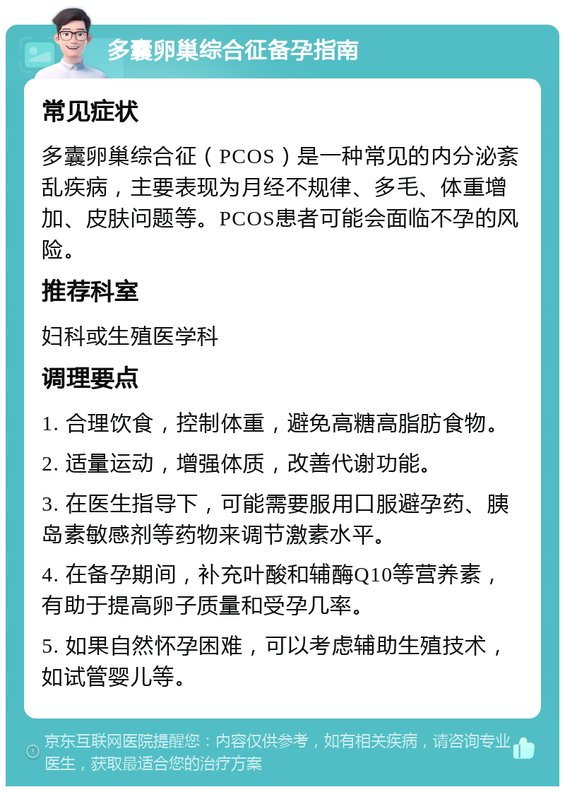 多囊卵巢综合征备孕指南 常见症状 多囊卵巢综合征（PCOS）是一种常见的内分泌紊乱疾病，主要表现为月经不规律、多毛、体重增加、皮肤问题等。PCOS患者可能会面临不孕的风险。 推荐科室 妇科或生殖医学科 调理要点 1. 合理饮食，控制体重，避免高糖高脂肪食物。 2. 适量运动，增强体质，改善代谢功能。 3. 在医生指导下，可能需要服用口服避孕药、胰岛素敏感剂等药物来调节激素水平。 4. 在备孕期间，补充叶酸和辅酶Q10等营养素，有助于提高卵子质量和受孕几率。 5. 如果自然怀孕困难，可以考虑辅助生殖技术，如试管婴儿等。