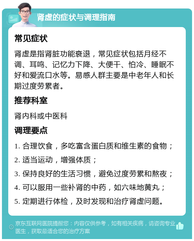 肾虚的症状与调理指南 常见症状 肾虚是指肾脏功能衰退，常见症状包括月经不调、耳鸣、记忆力下降、大便干、怕冷、睡眠不好和爱流口水等。易感人群主要是中老年人和长期过度劳累者。 推荐科室 肾内科或中医科 调理要点 1. 合理饮食，多吃富含蛋白质和维生素的食物； 2. 适当运动，增强体质； 3. 保持良好的生活习惯，避免过度劳累和熬夜； 4. 可以服用一些补肾的中药，如六味地黄丸； 5. 定期进行体检，及时发现和治疗肾虚问题。