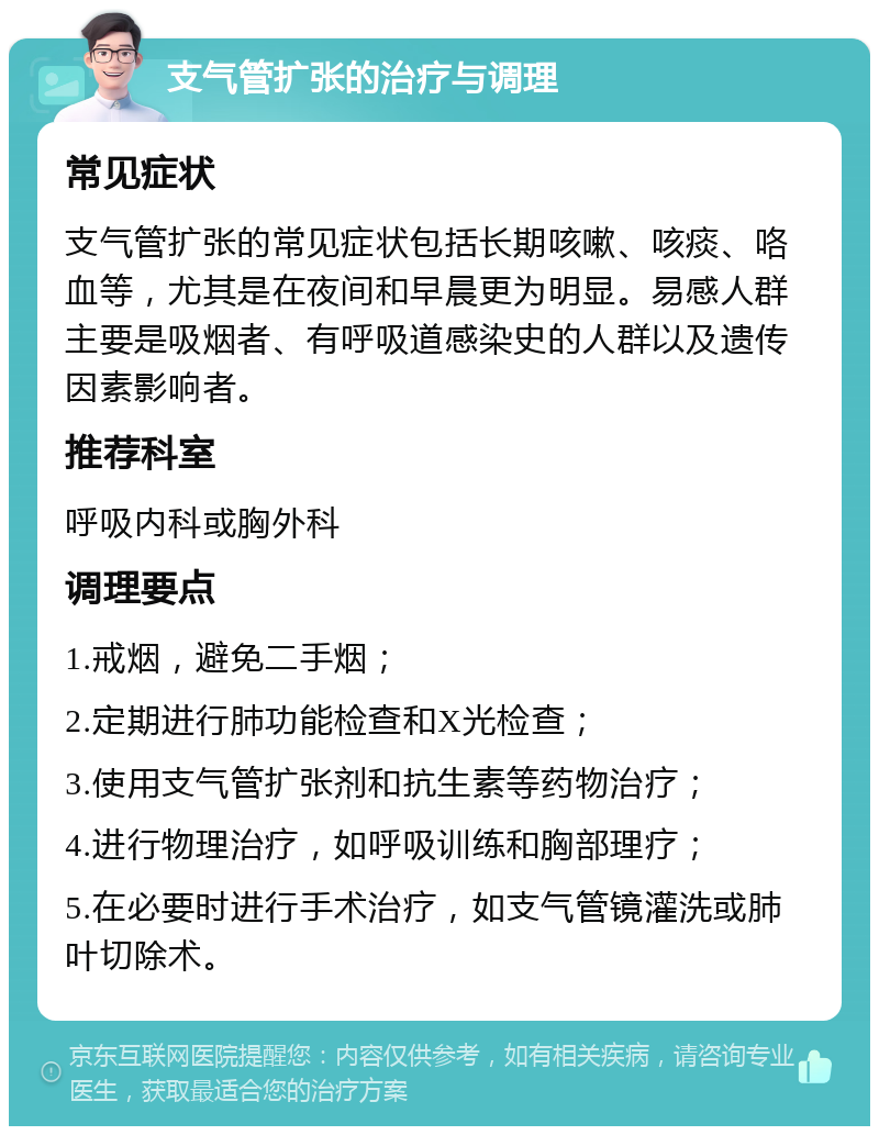 支气管扩张的治疗与调理 常见症状 支气管扩张的常见症状包括长期咳嗽、咳痰、咯血等，尤其是在夜间和早晨更为明显。易感人群主要是吸烟者、有呼吸道感染史的人群以及遗传因素影响者。 推荐科室 呼吸内科或胸外科 调理要点 1.戒烟，避免二手烟； 2.定期进行肺功能检查和X光检查； 3.使用支气管扩张剂和抗生素等药物治疗； 4.进行物理治疗，如呼吸训练和胸部理疗； 5.在必要时进行手术治疗，如支气管镜灌洗或肺叶切除术。