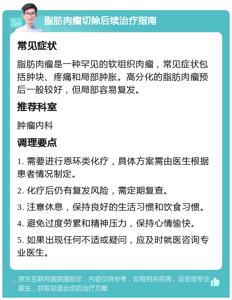 脂肪肉瘤切除后续治疗指南 常见症状 脂肪肉瘤是一种罕见的软组织肉瘤，常见症状包括肿块、疼痛和局部肿胀。高分化的脂肪肉瘤预后一般较好，但局部容易复发。 推荐科室 肿瘤内科 调理要点 1. 需要进行恩环类化疗，具体方案需由医生根据患者情况制定。 2. 化疗后仍有复发风险，需定期复查。 3. 注意休息，保持良好的生活习惯和饮食习惯。 4. 避免过度劳累和精神压力，保持心情愉快。 5. 如果出现任何不适或疑问，应及时就医咨询专业医生。