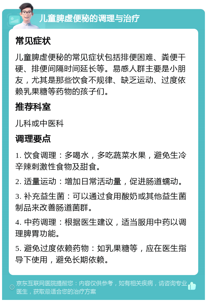 儿童脾虚便秘的调理与治疗 常见症状 儿童脾虚便秘的常见症状包括排便困难、粪便干硬、排便间隔时间延长等。易感人群主要是小朋友，尤其是那些饮食不规律、缺乏运动、过度依赖乳果糖等药物的孩子们。 推荐科室 儿科或中医科 调理要点 1. 饮食调理：多喝水，多吃蔬菜水果，避免生冷辛辣刺激性食物及甜食。 2. 适量运动：增加日常活动量，促进肠道蠕动。 3. 补充益生菌：可以通过食用酸奶或其他益生菌制品来改善肠道菌群。 4. 中药调理：根据医生建议，适当服用中药以调理脾胃功能。 5. 避免过度依赖药物：如乳果糖等，应在医生指导下使用，避免长期依赖。