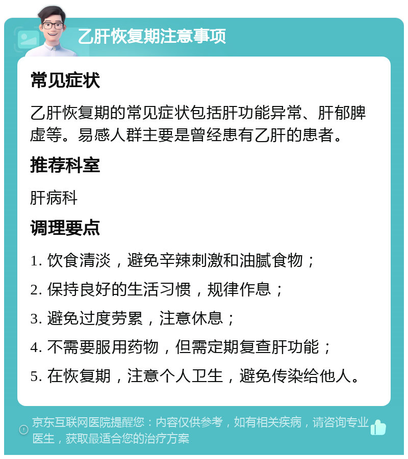 乙肝恢复期注意事项 常见症状 乙肝恢复期的常见症状包括肝功能异常、肝郁脾虚等。易感人群主要是曾经患有乙肝的患者。 推荐科室 肝病科 调理要点 1. 饮食清淡，避免辛辣刺激和油腻食物； 2. 保持良好的生活习惯，规律作息； 3. 避免过度劳累，注意休息； 4. 不需要服用药物，但需定期复查肝功能； 5. 在恢复期，注意个人卫生，避免传染给他人。