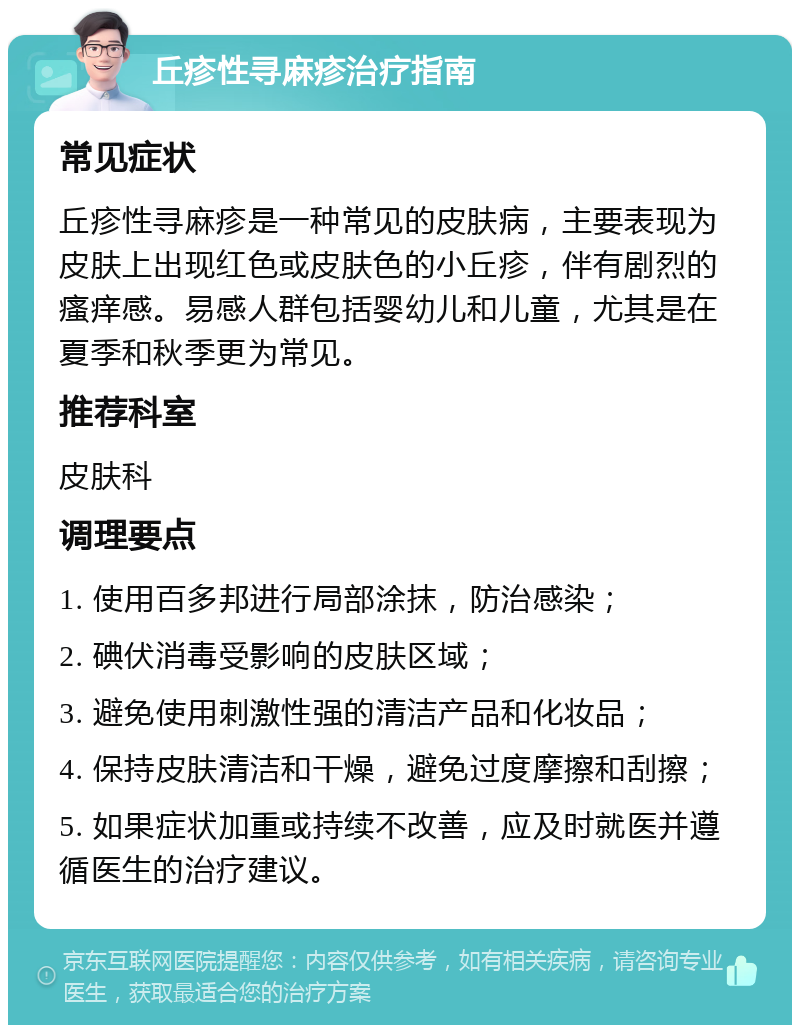 丘疹性寻麻疹治疗指南 常见症状 丘疹性寻麻疹是一种常见的皮肤病，主要表现为皮肤上出现红色或皮肤色的小丘疹，伴有剧烈的瘙痒感。易感人群包括婴幼儿和儿童，尤其是在夏季和秋季更为常见。 推荐科室 皮肤科 调理要点 1. 使用百多邦进行局部涂抹，防治感染； 2. 碘伏消毒受影响的皮肤区域； 3. 避免使用刺激性强的清洁产品和化妆品； 4. 保持皮肤清洁和干燥，避免过度摩擦和刮擦； 5. 如果症状加重或持续不改善，应及时就医并遵循医生的治疗建议。