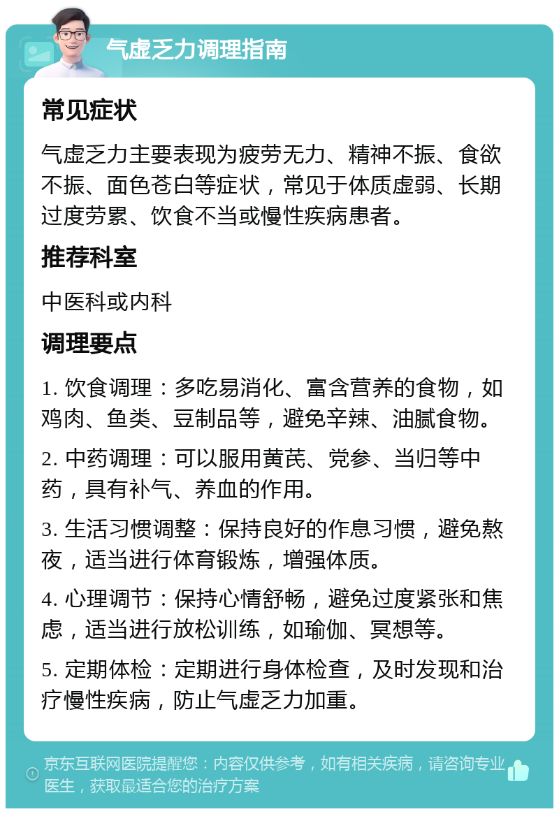 气虚乏力调理指南 常见症状 气虚乏力主要表现为疲劳无力、精神不振、食欲不振、面色苍白等症状，常见于体质虚弱、长期过度劳累、饮食不当或慢性疾病患者。 推荐科室 中医科或内科 调理要点 1. 饮食调理：多吃易消化、富含营养的食物，如鸡肉、鱼类、豆制品等，避免辛辣、油腻食物。 2. 中药调理：可以服用黄芪、党参、当归等中药，具有补气、养血的作用。 3. 生活习惯调整：保持良好的作息习惯，避免熬夜，适当进行体育锻炼，增强体质。 4. 心理调节：保持心情舒畅，避免过度紧张和焦虑，适当进行放松训练，如瑜伽、冥想等。 5. 定期体检：定期进行身体检查，及时发现和治疗慢性疾病，防止气虚乏力加重。