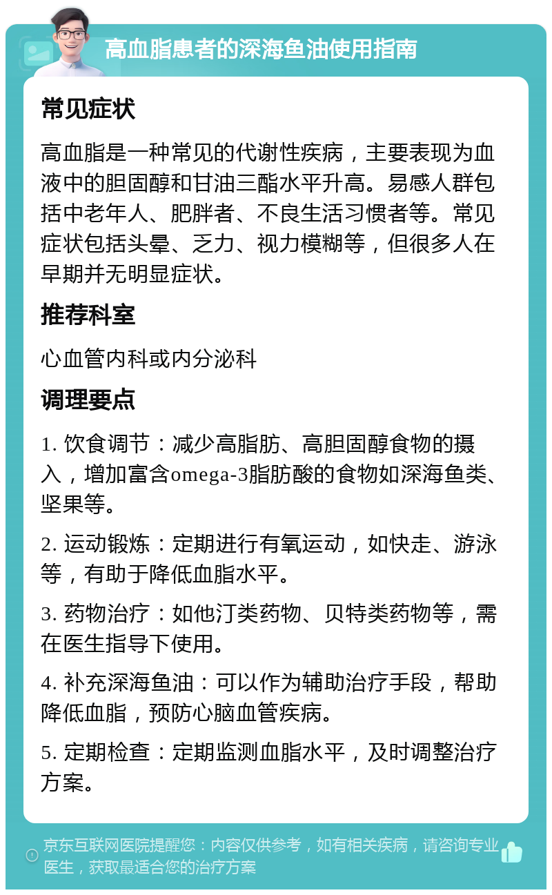 高血脂患者的深海鱼油使用指南 常见症状 高血脂是一种常见的代谢性疾病，主要表现为血液中的胆固醇和甘油三酯水平升高。易感人群包括中老年人、肥胖者、不良生活习惯者等。常见症状包括头晕、乏力、视力模糊等，但很多人在早期并无明显症状。 推荐科室 心血管内科或内分泌科 调理要点 1. 饮食调节：减少高脂肪、高胆固醇食物的摄入，增加富含omega-3脂肪酸的食物如深海鱼类、坚果等。 2. 运动锻炼：定期进行有氧运动，如快走、游泳等，有助于降低血脂水平。 3. 药物治疗：如他汀类药物、贝特类药物等，需在医生指导下使用。 4. 补充深海鱼油：可以作为辅助治疗手段，帮助降低血脂，预防心脑血管疾病。 5. 定期检查：定期监测血脂水平，及时调整治疗方案。