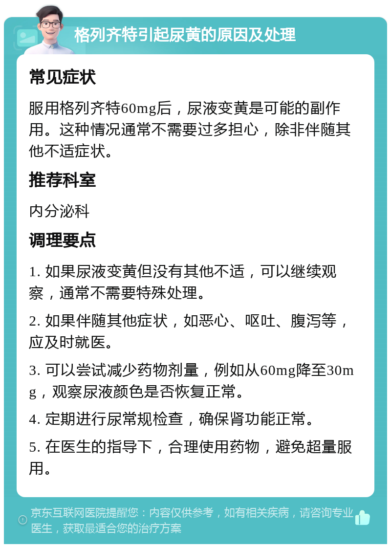 格列齐特引起尿黄的原因及处理 常见症状 服用格列齐特60mg后，尿液变黄是可能的副作用。这种情况通常不需要过多担心，除非伴随其他不适症状。 推荐科室 内分泌科 调理要点 1. 如果尿液变黄但没有其他不适，可以继续观察，通常不需要特殊处理。 2. 如果伴随其他症状，如恶心、呕吐、腹泻等，应及时就医。 3. 可以尝试减少药物剂量，例如从60mg降至30mg，观察尿液颜色是否恢复正常。 4. 定期进行尿常规检查，确保肾功能正常。 5. 在医生的指导下，合理使用药物，避免超量服用。