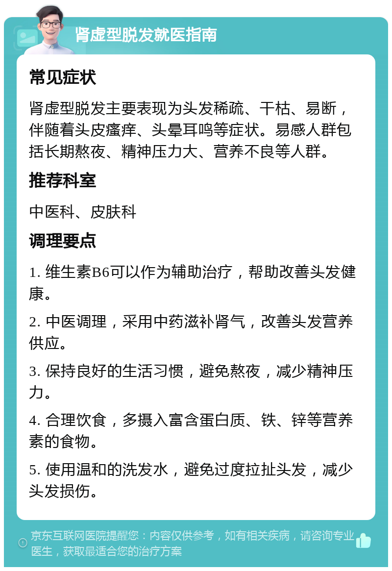 肾虚型脱发就医指南 常见症状 肾虚型脱发主要表现为头发稀疏、干枯、易断，伴随着头皮瘙痒、头晕耳鸣等症状。易感人群包括长期熬夜、精神压力大、营养不良等人群。 推荐科室 中医科、皮肤科 调理要点 1. 维生素B6可以作为辅助治疗，帮助改善头发健康。 2. 中医调理，采用中药滋补肾气，改善头发营养供应。 3. 保持良好的生活习惯，避免熬夜，减少精神压力。 4. 合理饮食，多摄入富含蛋白质、铁、锌等营养素的食物。 5. 使用温和的洗发水，避免过度拉扯头发，减少头发损伤。