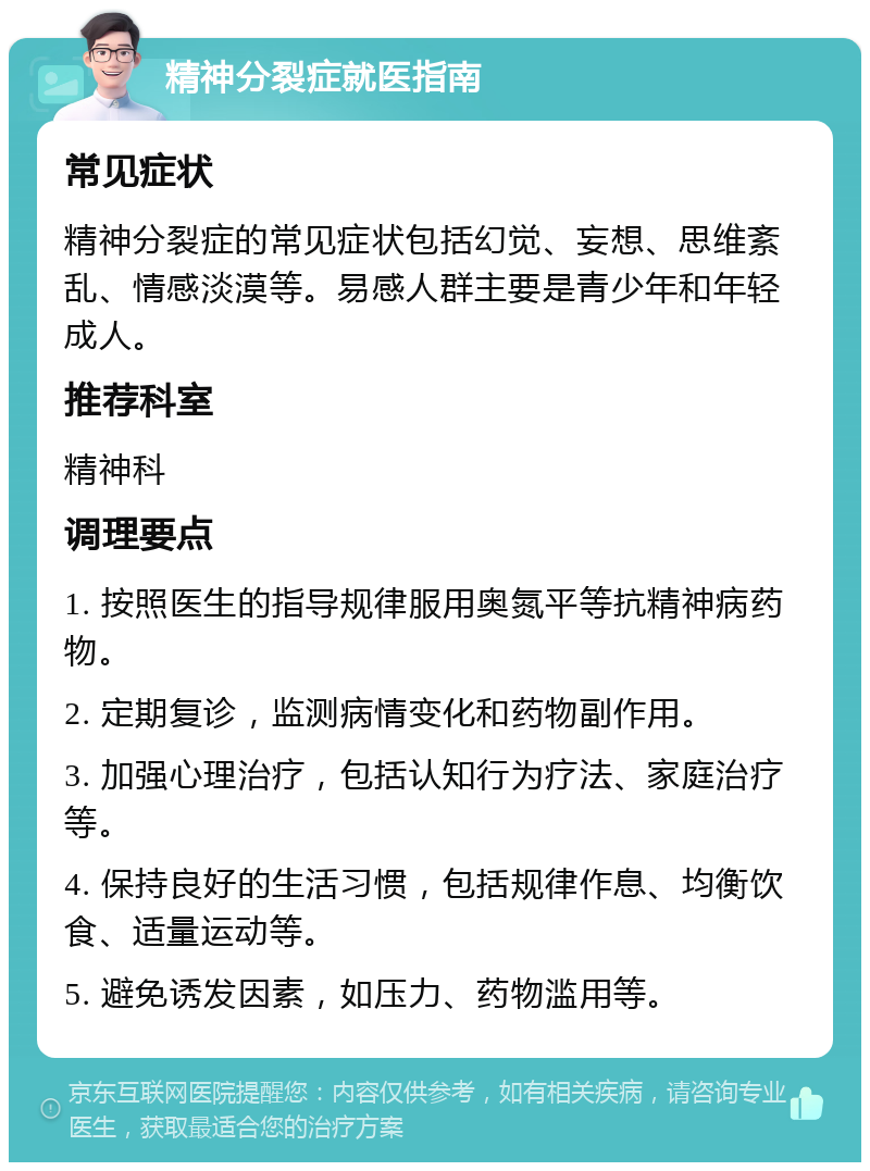 精神分裂症就医指南 常见症状 精神分裂症的常见症状包括幻觉、妄想、思维紊乱、情感淡漠等。易感人群主要是青少年和年轻成人。 推荐科室 精神科 调理要点 1. 按照医生的指导规律服用奥氮平等抗精神病药物。 2. 定期复诊，监测病情变化和药物副作用。 3. 加强心理治疗，包括认知行为疗法、家庭治疗等。 4. 保持良好的生活习惯，包括规律作息、均衡饮食、适量运动等。 5. 避免诱发因素，如压力、药物滥用等。