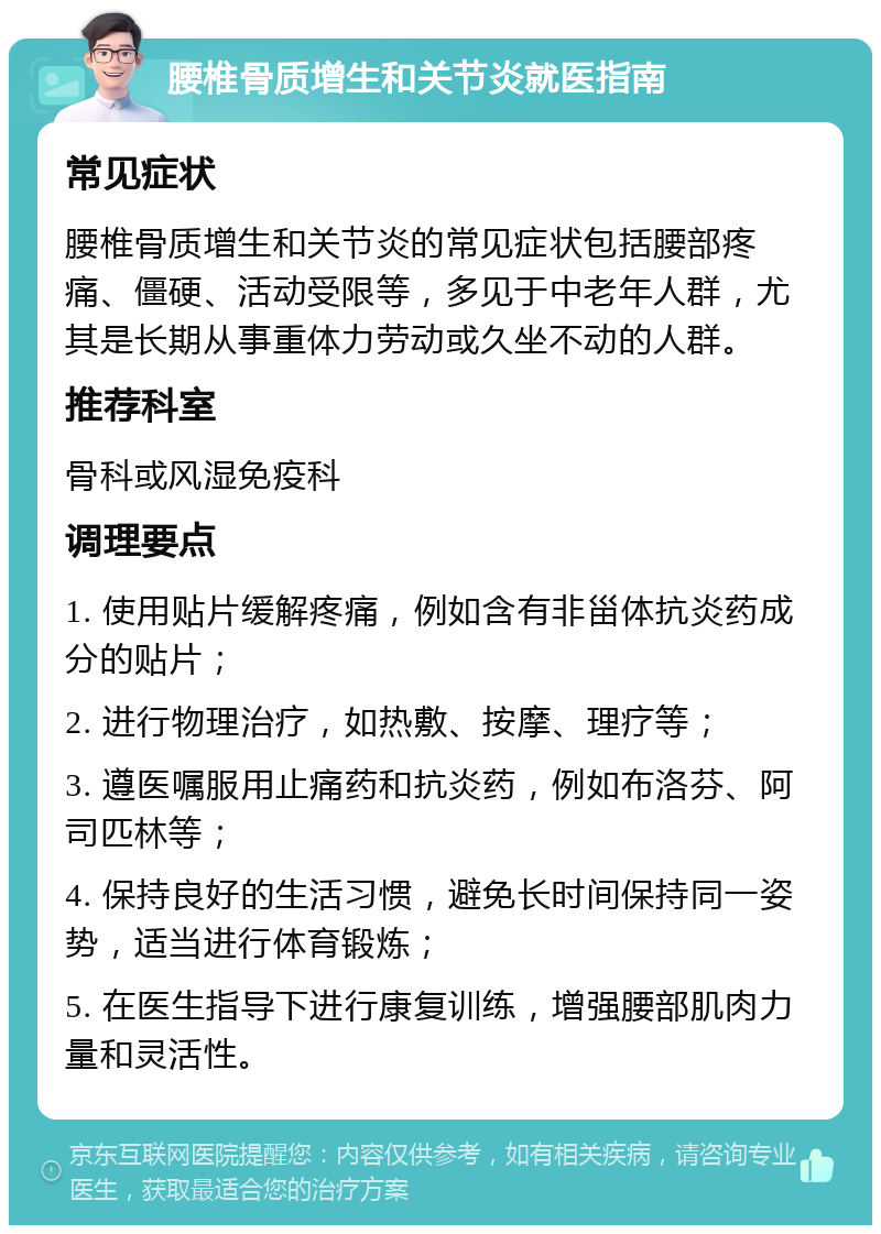 腰椎骨质增生和关节炎就医指南 常见症状 腰椎骨质增生和关节炎的常见症状包括腰部疼痛、僵硬、活动受限等，多见于中老年人群，尤其是长期从事重体力劳动或久坐不动的人群。 推荐科室 骨科或风湿免疫科 调理要点 1. 使用贴片缓解疼痛，例如含有非甾体抗炎药成分的贴片； 2. 进行物理治疗，如热敷、按摩、理疗等； 3. 遵医嘱服用止痛药和抗炎药，例如布洛芬、阿司匹林等； 4. 保持良好的生活习惯，避免长时间保持同一姿势，适当进行体育锻炼； 5. 在医生指导下进行康复训练，增强腰部肌肉力量和灵活性。