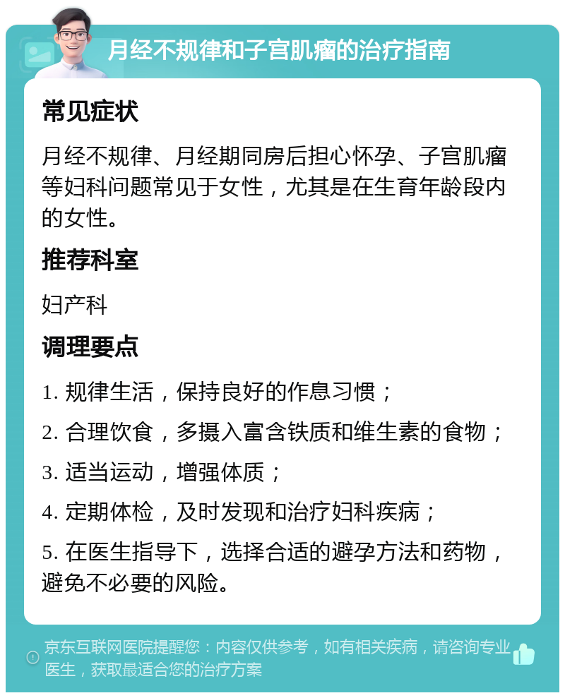 月经不规律和子宫肌瘤的治疗指南 常见症状 月经不规律、月经期同房后担心怀孕、子宫肌瘤等妇科问题常见于女性，尤其是在生育年龄段内的女性。 推荐科室 妇产科 调理要点 1. 规律生活，保持良好的作息习惯； 2. 合理饮食，多摄入富含铁质和维生素的食物； 3. 适当运动，增强体质； 4. 定期体检，及时发现和治疗妇科疾病； 5. 在医生指导下，选择合适的避孕方法和药物，避免不必要的风险。