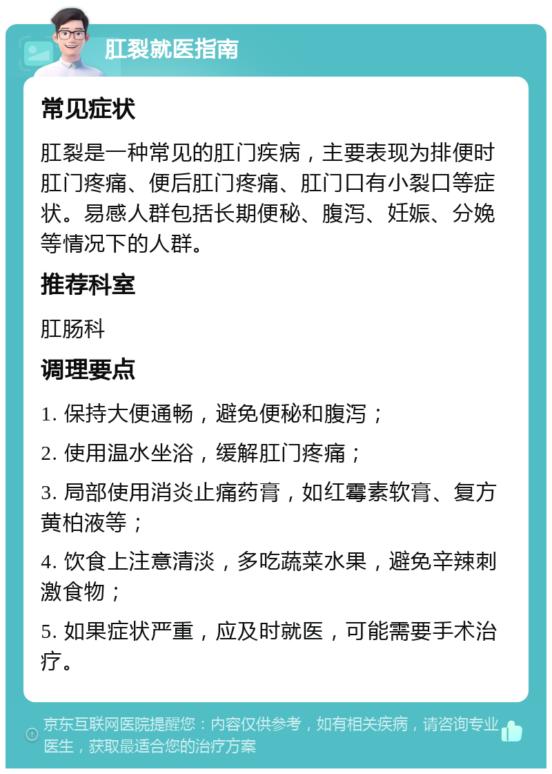 肛裂就医指南 常见症状 肛裂是一种常见的肛门疾病，主要表现为排便时肛门疼痛、便后肛门疼痛、肛门口有小裂口等症状。易感人群包括长期便秘、腹泻、妊娠、分娩等情况下的人群。 推荐科室 肛肠科 调理要点 1. 保持大便通畅，避免便秘和腹泻； 2. 使用温水坐浴，缓解肛门疼痛； 3. 局部使用消炎止痛药膏，如红霉素软膏、复方黄柏液等； 4. 饮食上注意清淡，多吃蔬菜水果，避免辛辣刺激食物； 5. 如果症状严重，应及时就医，可能需要手术治疗。