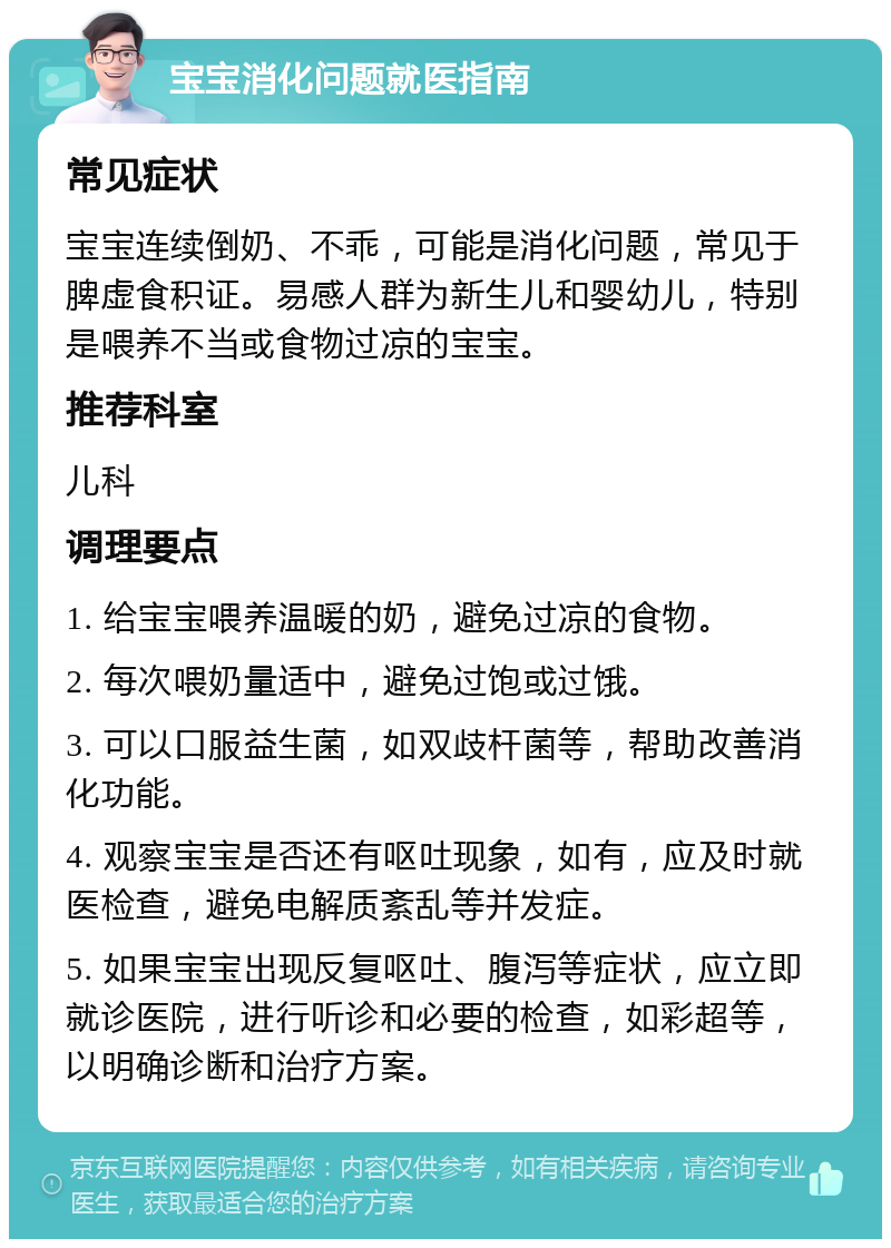 宝宝消化问题就医指南 常见症状 宝宝连续倒奶、不乖，可能是消化问题，常见于脾虚食积证。易感人群为新生儿和婴幼儿，特别是喂养不当或食物过凉的宝宝。 推荐科室 儿科 调理要点 1. 给宝宝喂养温暖的奶，避免过凉的食物。 2. 每次喂奶量适中，避免过饱或过饿。 3. 可以口服益生菌，如双歧杆菌等，帮助改善消化功能。 4. 观察宝宝是否还有呕吐现象，如有，应及时就医检查，避免电解质紊乱等并发症。 5. 如果宝宝出现反复呕吐、腹泻等症状，应立即就诊医院，进行听诊和必要的检查，如彩超等，以明确诊断和治疗方案。