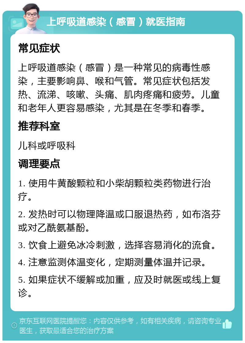 上呼吸道感染（感冒）就医指南 常见症状 上呼吸道感染（感冒）是一种常见的病毒性感染，主要影响鼻、喉和气管。常见症状包括发热、流涕、咳嗽、头痛、肌肉疼痛和疲劳。儿童和老年人更容易感染，尤其是在冬季和春季。 推荐科室 儿科或呼吸科 调理要点 1. 使用牛黄酸颗粒和小柴胡颗粒类药物进行治疗。 2. 发热时可以物理降温或口服退热药，如布洛芬或对乙酰氨基酚。 3. 饮食上避免冰冷刺激，选择容易消化的流食。 4. 注意监测体温变化，定期测量体温并记录。 5. 如果症状不缓解或加重，应及时就医或线上复诊。