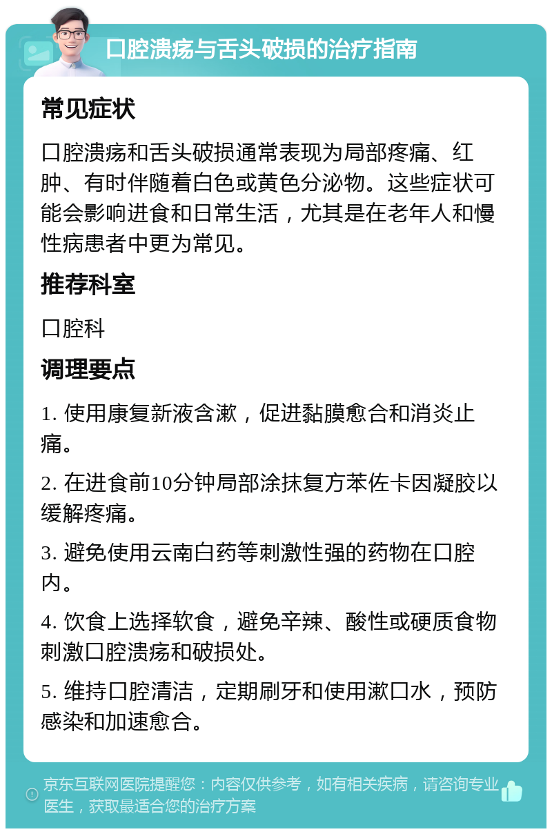 口腔溃疡与舌头破损的治疗指南 常见症状 口腔溃疡和舌头破损通常表现为局部疼痛、红肿、有时伴随着白色或黄色分泌物。这些症状可能会影响进食和日常生活，尤其是在老年人和慢性病患者中更为常见。 推荐科室 口腔科 调理要点 1. 使用康复新液含漱，促进黏膜愈合和消炎止痛。 2. 在进食前10分钟局部涂抹复方苯佐卡因凝胶以缓解疼痛。 3. 避免使用云南白药等刺激性强的药物在口腔内。 4. 饮食上选择软食，避免辛辣、酸性或硬质食物刺激口腔溃疡和破损处。 5. 维持口腔清洁，定期刷牙和使用漱口水，预防感染和加速愈合。