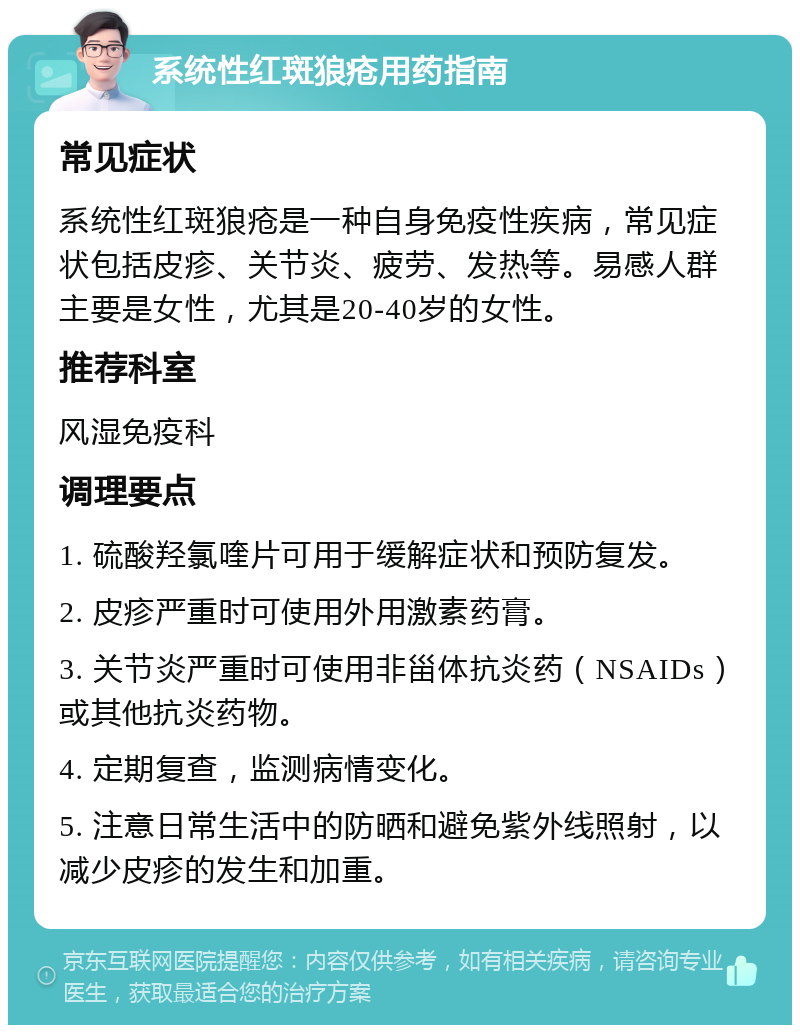 系统性红斑狼疮用药指南 常见症状 系统性红斑狼疮是一种自身免疫性疾病，常见症状包括皮疹、关节炎、疲劳、发热等。易感人群主要是女性，尤其是20-40岁的女性。 推荐科室 风湿免疫科 调理要点 1. 硫酸羟氯喹片可用于缓解症状和预防复发。 2. 皮疹严重时可使用外用激素药膏。 3. 关节炎严重时可使用非甾体抗炎药（NSAIDs）或其他抗炎药物。 4. 定期复查，监测病情变化。 5. 注意日常生活中的防晒和避免紫外线照射，以减少皮疹的发生和加重。