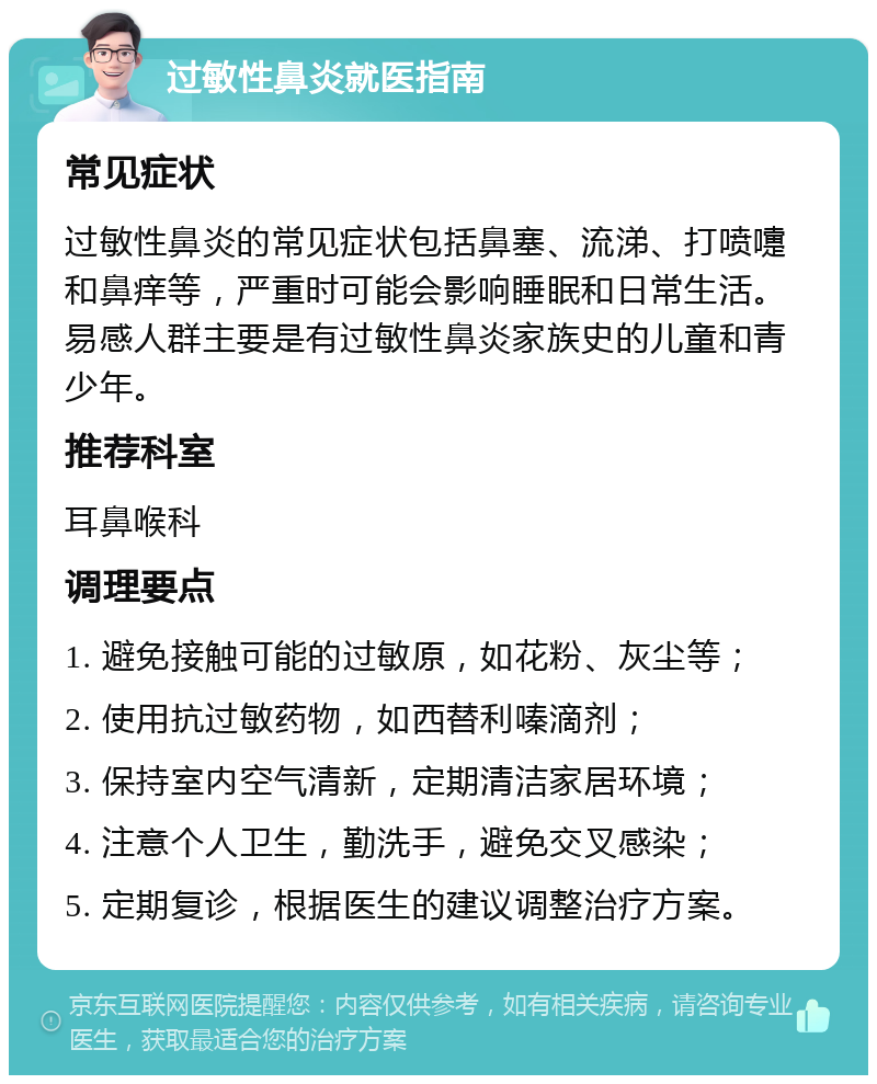 过敏性鼻炎就医指南 常见症状 过敏性鼻炎的常见症状包括鼻塞、流涕、打喷嚏和鼻痒等，严重时可能会影响睡眠和日常生活。易感人群主要是有过敏性鼻炎家族史的儿童和青少年。 推荐科室 耳鼻喉科 调理要点 1. 避免接触可能的过敏原，如花粉、灰尘等； 2. 使用抗过敏药物，如西替利嗪滴剂； 3. 保持室内空气清新，定期清洁家居环境； 4. 注意个人卫生，勤洗手，避免交叉感染； 5. 定期复诊，根据医生的建议调整治疗方案。