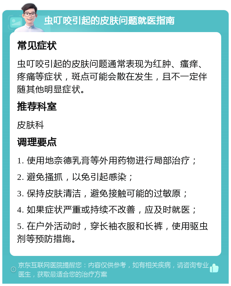 虫叮咬引起的皮肤问题就医指南 常见症状 虫叮咬引起的皮肤问题通常表现为红肿、瘙痒、疼痛等症状，斑点可能会散在发生，且不一定伴随其他明显症状。 推荐科室 皮肤科 调理要点 1. 使用地奈德乳膏等外用药物进行局部治疗； 2. 避免搔抓，以免引起感染； 3. 保持皮肤清洁，避免接触可能的过敏原； 4. 如果症状严重或持续不改善，应及时就医； 5. 在户外活动时，穿长袖衣服和长裤，使用驱虫剂等预防措施。