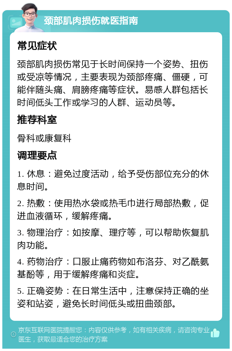 颈部肌肉损伤就医指南 常见症状 颈部肌肉损伤常见于长时间保持一个姿势、扭伤或受凉等情况，主要表现为颈部疼痛、僵硬，可能伴随头痛、肩膀疼痛等症状。易感人群包括长时间低头工作或学习的人群、运动员等。 推荐科室 骨科或康复科 调理要点 1. 休息：避免过度活动，给予受伤部位充分的休息时间。 2. 热敷：使用热水袋或热毛巾进行局部热敷，促进血液循环，缓解疼痛。 3. 物理治疗：如按摩、理疗等，可以帮助恢复肌肉功能。 4. 药物治疗：口服止痛药物如布洛芬、对乙酰氨基酚等，用于缓解疼痛和炎症。 5. 正确姿势：在日常生活中，注意保持正确的坐姿和站姿，避免长时间低头或扭曲颈部。