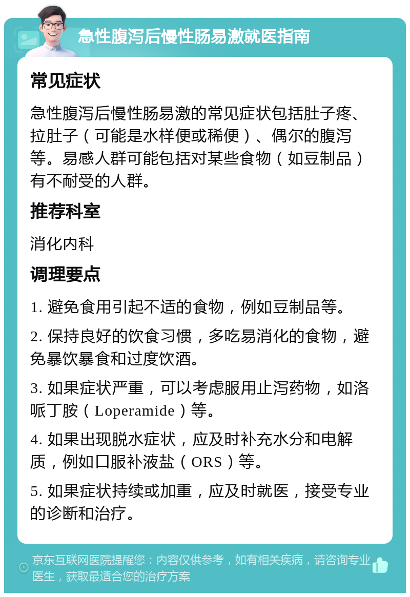 急性腹泻后慢性肠易激就医指南 常见症状 急性腹泻后慢性肠易激的常见症状包括肚子疼、拉肚子（可能是水样便或稀便）、偶尔的腹泻等。易感人群可能包括对某些食物（如豆制品）有不耐受的人群。 推荐科室 消化内科 调理要点 1. 避免食用引起不适的食物，例如豆制品等。 2. 保持良好的饮食习惯，多吃易消化的食物，避免暴饮暴食和过度饮酒。 3. 如果症状严重，可以考虑服用止泻药物，如洛哌丁胺（Loperamide）等。 4. 如果出现脱水症状，应及时补充水分和电解质，例如口服补液盐（ORS）等。 5. 如果症状持续或加重，应及时就医，接受专业的诊断和治疗。