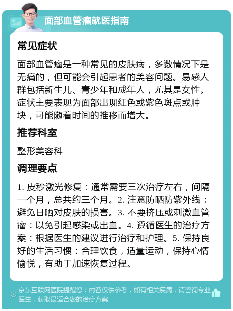 面部血管瘤就医指南 常见症状 面部血管瘤是一种常见的皮肤病，多数情况下是无痛的，但可能会引起患者的美容问题。易感人群包括新生儿、青少年和成年人，尤其是女性。症状主要表现为面部出现红色或紫色斑点或肿块，可能随着时间的推移而增大。 推荐科室 整形美容科 调理要点 1. 皮秒激光修复：通常需要三次治疗左右，间隔一个月，总共约三个月。2. 注意防晒防紫外线：避免日晒对皮肤的损害。3. 不要挤压或刺激血管瘤：以免引起感染或出血。4. 遵循医生的治疗方案：根据医生的建议进行治疗和护理。5. 保持良好的生活习惯：合理饮食，适量运动，保持心情愉悦，有助于加速恢复过程。