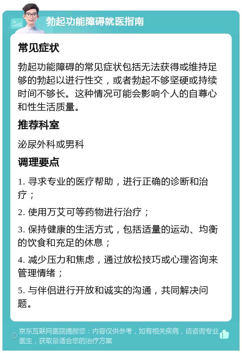 勃起功能障碍就医指南 常见症状 勃起功能障碍的常见症状包括无法获得或维持足够的勃起以进行性交，或者勃起不够坚硬或持续时间不够长。这种情况可能会影响个人的自尊心和性生活质量。 推荐科室 泌尿外科或男科 调理要点 1. 寻求专业的医疗帮助，进行正确的诊断和治疗； 2. 使用万艾可等药物进行治疗； 3. 保持健康的生活方式，包括适量的运动、均衡的饮食和充足的休息； 4. 减少压力和焦虑，通过放松技巧或心理咨询来管理情绪； 5. 与伴侣进行开放和诚实的沟通，共同解决问题。