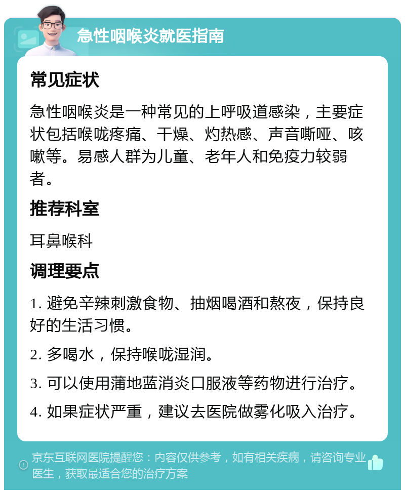 急性咽喉炎就医指南 常见症状 急性咽喉炎是一种常见的上呼吸道感染，主要症状包括喉咙疼痛、干燥、灼热感、声音嘶哑、咳嗽等。易感人群为儿童、老年人和免疫力较弱者。 推荐科室 耳鼻喉科 调理要点 1. 避免辛辣刺激食物、抽烟喝酒和熬夜，保持良好的生活习惯。 2. 多喝水，保持喉咙湿润。 3. 可以使用蒲地蓝消炎口服液等药物进行治疗。 4. 如果症状严重，建议去医院做雾化吸入治疗。