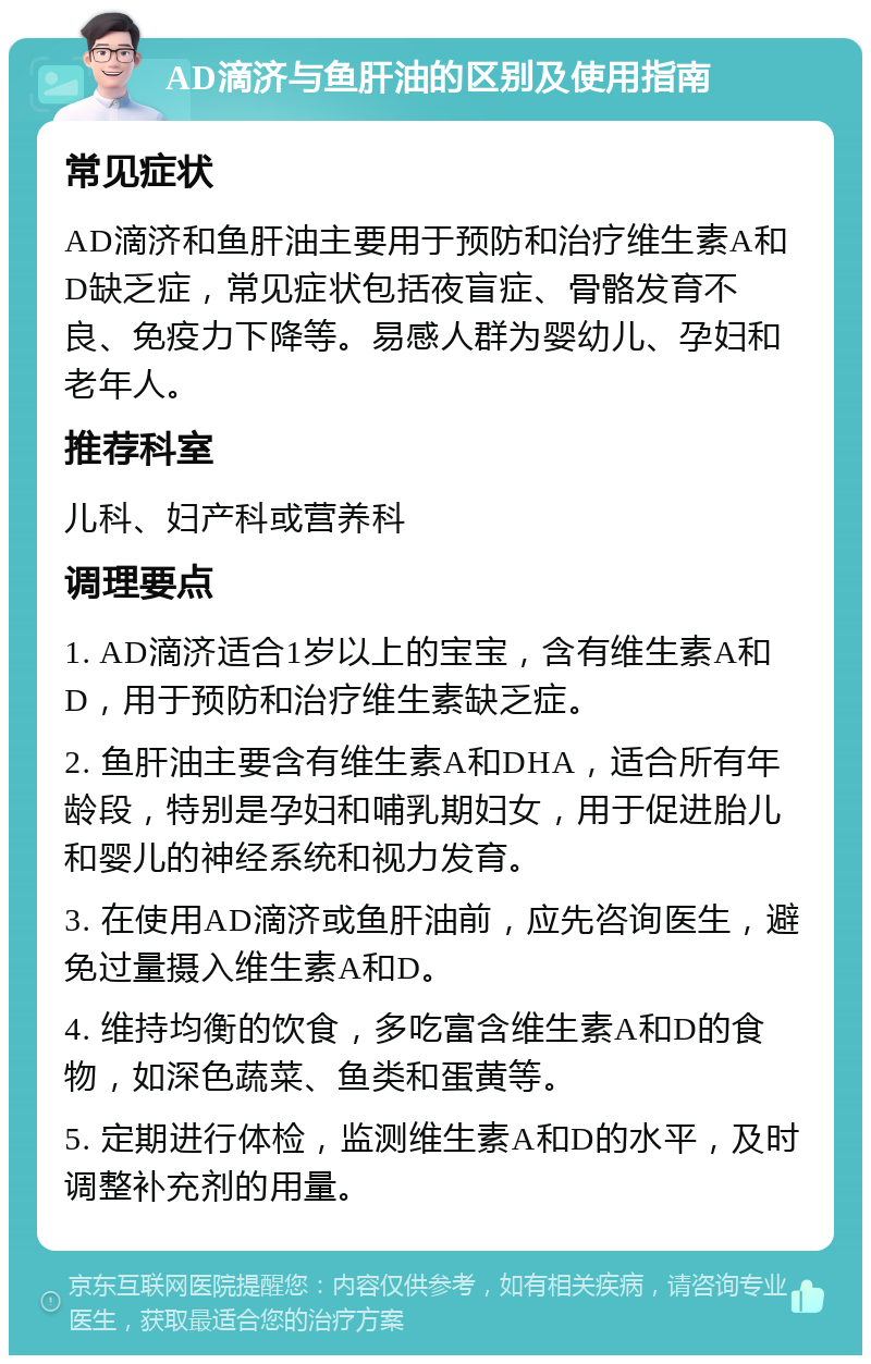 AD滴济与鱼肝油的区别及使用指南 常见症状 AD滴济和鱼肝油主要用于预防和治疗维生素A和D缺乏症，常见症状包括夜盲症、骨骼发育不良、免疫力下降等。易感人群为婴幼儿、孕妇和老年人。 推荐科室 儿科、妇产科或营养科 调理要点 1. AD滴济适合1岁以上的宝宝，含有维生素A和D，用于预防和治疗维生素缺乏症。 2. 鱼肝油主要含有维生素A和DHA，适合所有年龄段，特别是孕妇和哺乳期妇女，用于促进胎儿和婴儿的神经系统和视力发育。 3. 在使用AD滴济或鱼肝油前，应先咨询医生，避免过量摄入维生素A和D。 4. 维持均衡的饮食，多吃富含维生素A和D的食物，如深色蔬菜、鱼类和蛋黄等。 5. 定期进行体检，监测维生素A和D的水平，及时调整补充剂的用量。