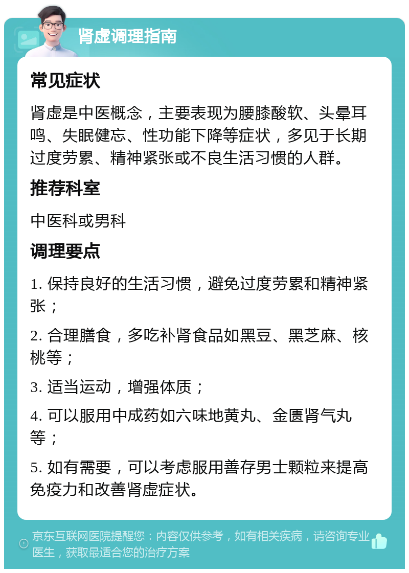 肾虚调理指南 常见症状 肾虚是中医概念，主要表现为腰膝酸软、头晕耳鸣、失眠健忘、性功能下降等症状，多见于长期过度劳累、精神紧张或不良生活习惯的人群。 推荐科室 中医科或男科 调理要点 1. 保持良好的生活习惯，避免过度劳累和精神紧张； 2. 合理膳食，多吃补肾食品如黑豆、黑芝麻、核桃等； 3. 适当运动，增强体质； 4. 可以服用中成药如六味地黄丸、金匮肾气丸等； 5. 如有需要，可以考虑服用善存男士颗粒来提高免疫力和改善肾虚症状。