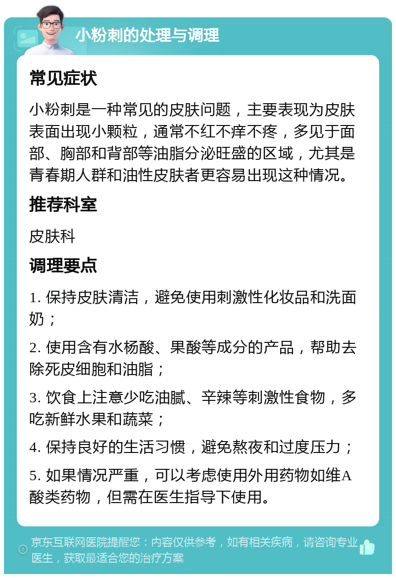 小粉刺的处理与调理 常见症状 小粉刺是一种常见的皮肤问题，主要表现为皮肤表面出现小颗粒，通常不红不痒不疼，多见于面部、胸部和背部等油脂分泌旺盛的区域，尤其是青春期人群和油性皮肤者更容易出现这种情况。 推荐科室 皮肤科 调理要点 1. 保持皮肤清洁，避免使用刺激性化妆品和洗面奶； 2. 使用含有水杨酸、果酸等成分的产品，帮助去除死皮细胞和油脂； 3. 饮食上注意少吃油腻、辛辣等刺激性食物，多吃新鲜水果和蔬菜； 4. 保持良好的生活习惯，避免熬夜和过度压力； 5. 如果情况严重，可以考虑使用外用药物如维A酸类药物，但需在医生指导下使用。