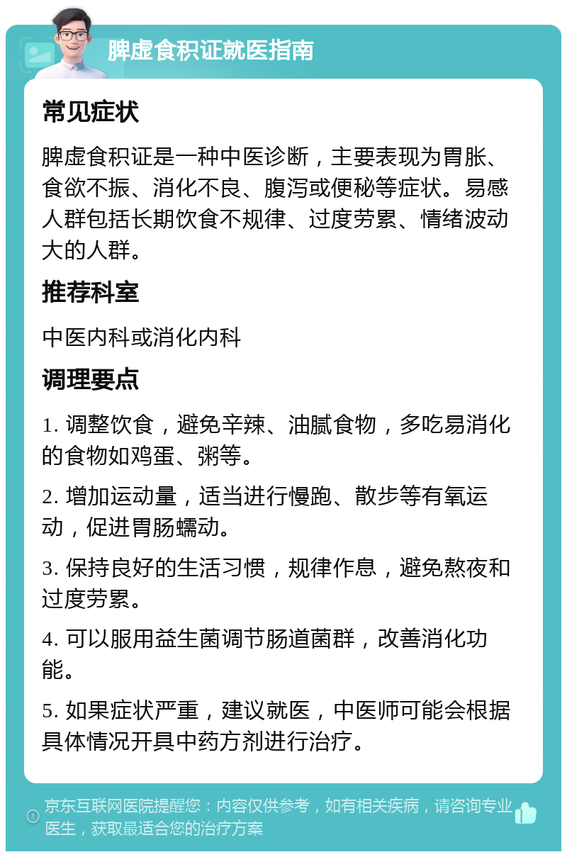 脾虚食积证就医指南 常见症状 脾虚食积证是一种中医诊断，主要表现为胃胀、食欲不振、消化不良、腹泻或便秘等症状。易感人群包括长期饮食不规律、过度劳累、情绪波动大的人群。 推荐科室 中医内科或消化内科 调理要点 1. 调整饮食，避免辛辣、油腻食物，多吃易消化的食物如鸡蛋、粥等。 2. 增加运动量，适当进行慢跑、散步等有氧运动，促进胃肠蠕动。 3. 保持良好的生活习惯，规律作息，避免熬夜和过度劳累。 4. 可以服用益生菌调节肠道菌群，改善消化功能。 5. 如果症状严重，建议就医，中医师可能会根据具体情况开具中药方剂进行治疗。