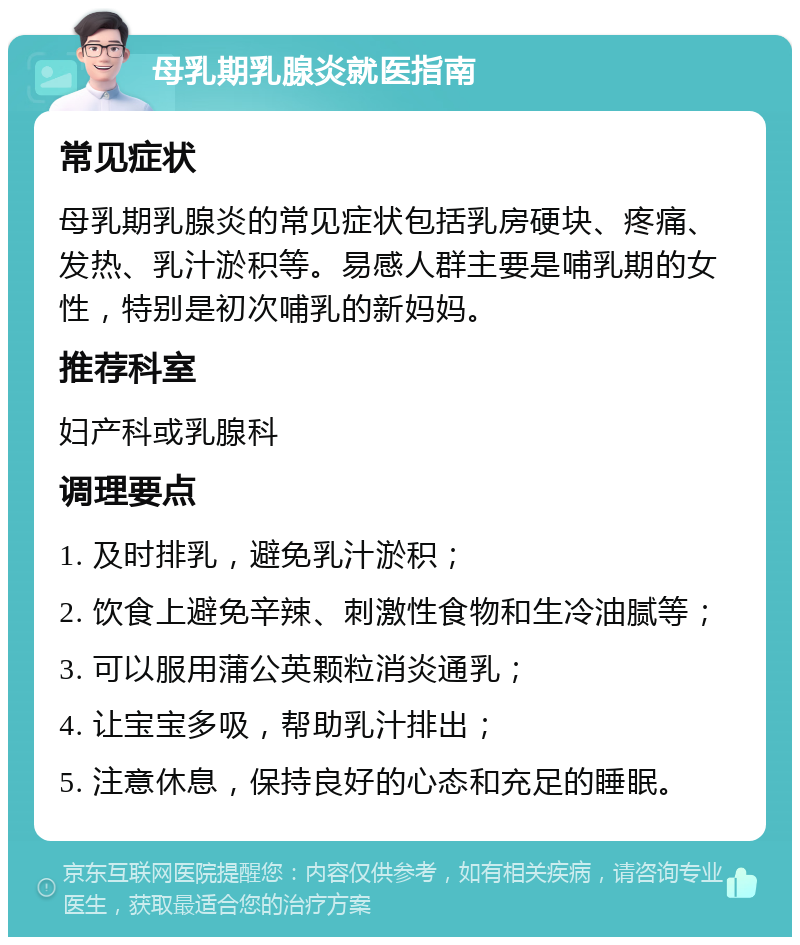 母乳期乳腺炎就医指南 常见症状 母乳期乳腺炎的常见症状包括乳房硬块、疼痛、发热、乳汁淤积等。易感人群主要是哺乳期的女性，特别是初次哺乳的新妈妈。 推荐科室 妇产科或乳腺科 调理要点 1. 及时排乳，避免乳汁淤积； 2. 饮食上避免辛辣、刺激性食物和生冷油腻等； 3. 可以服用蒲公英颗粒消炎通乳； 4. 让宝宝多吸，帮助乳汁排出； 5. 注意休息，保持良好的心态和充足的睡眠。