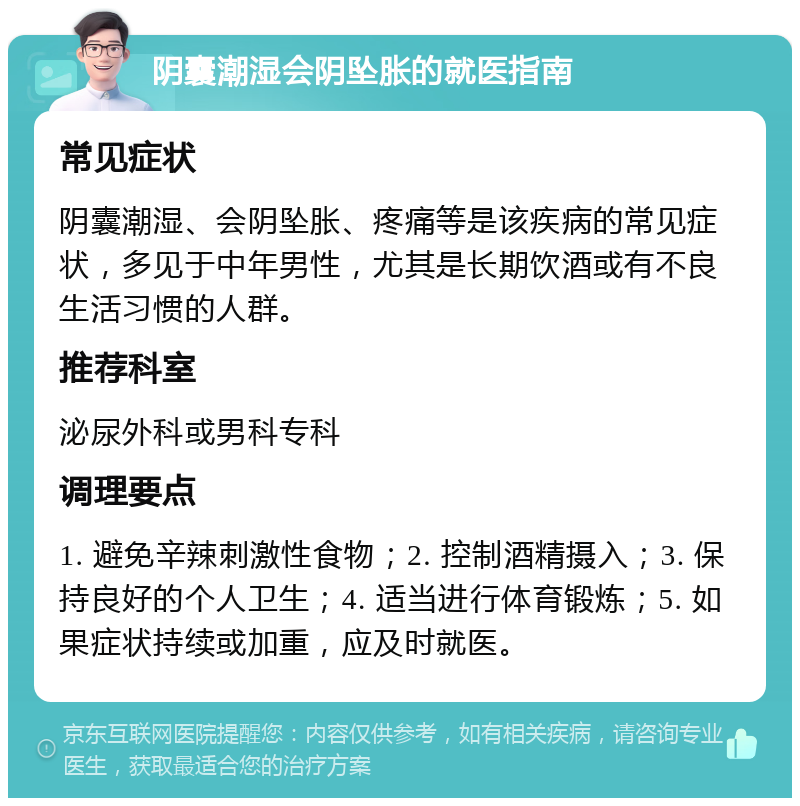 阴囊潮湿会阴坠胀的就医指南 常见症状 阴囊潮湿、会阴坠胀、疼痛等是该疾病的常见症状，多见于中年男性，尤其是长期饮酒或有不良生活习惯的人群。 推荐科室 泌尿外科或男科专科 调理要点 1. 避免辛辣刺激性食物；2. 控制酒精摄入；3. 保持良好的个人卫生；4. 适当进行体育锻炼；5. 如果症状持续或加重，应及时就医。