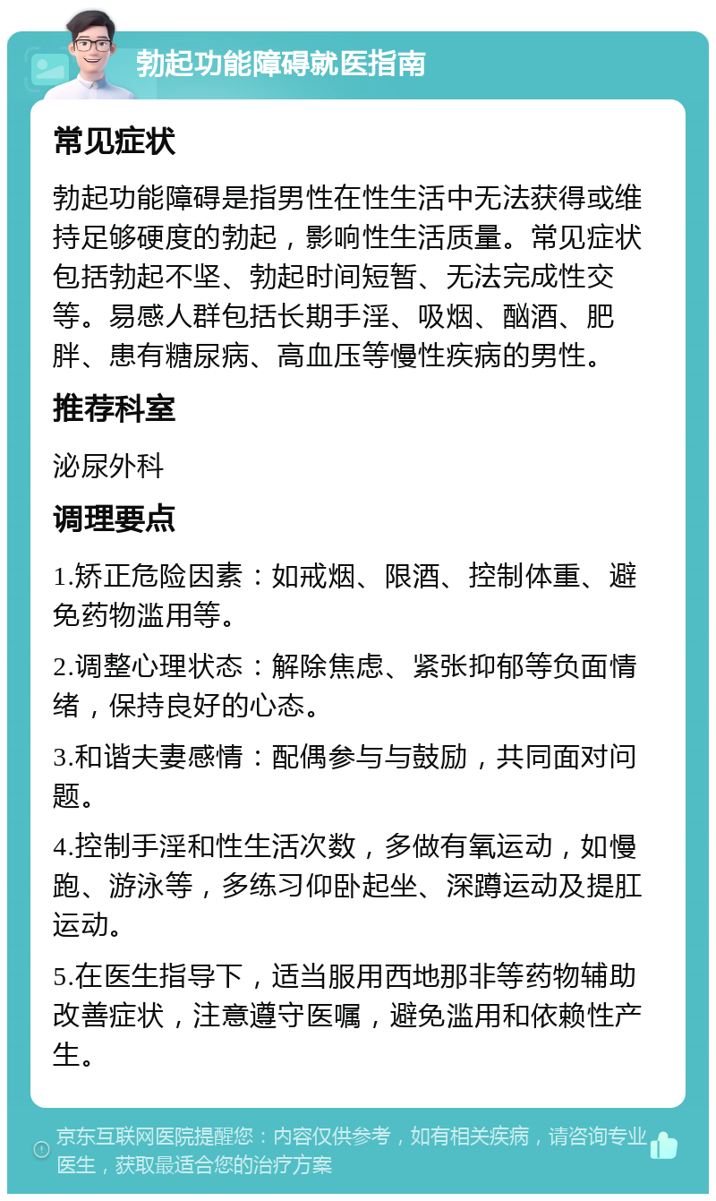 勃起功能障碍就医指南 常见症状 勃起功能障碍是指男性在性生活中无法获得或维持足够硬度的勃起，影响性生活质量。常见症状包括勃起不坚、勃起时间短暂、无法完成性交等。易感人群包括长期手淫、吸烟、酗酒、肥胖、患有糖尿病、高血压等慢性疾病的男性。 推荐科室 泌尿外科 调理要点 1.矫正危险因素：如戒烟、限酒、控制体重、避免药物滥用等。 2.调整心理状态：解除焦虑、紧张抑郁等负面情绪，保持良好的心态。 3.和谐夫妻感情：配偶参与与鼓励，共同面对问题。 4.控制手淫和性生活次数，多做有氧运动，如慢跑、游泳等，多练习仰卧起坐、深蹲运动及提肛运动。 5.在医生指导下，适当服用西地那非等药物辅助改善症状，注意遵守医嘱，避免滥用和依赖性产生。