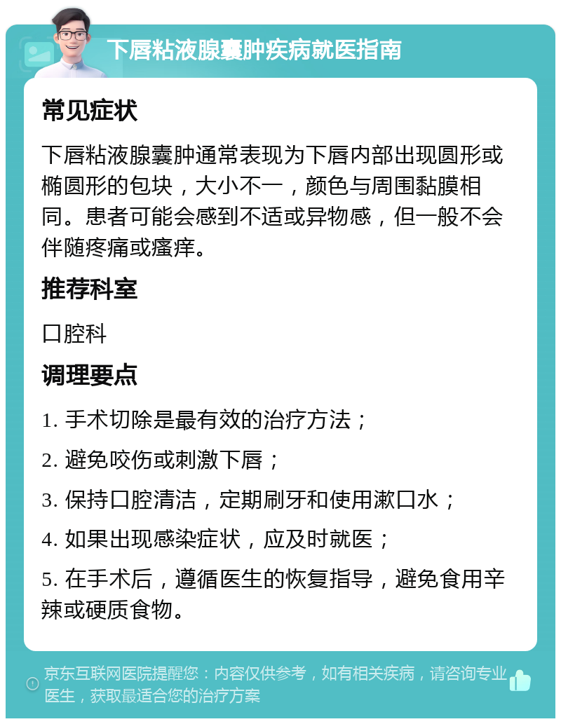 下唇粘液腺囊肿疾病就医指南 常见症状 下唇粘液腺囊肿通常表现为下唇内部出现圆形或椭圆形的包块，大小不一，颜色与周围黏膜相同。患者可能会感到不适或异物感，但一般不会伴随疼痛或瘙痒。 推荐科室 口腔科 调理要点 1. 手术切除是最有效的治疗方法； 2. 避免咬伤或刺激下唇； 3. 保持口腔清洁，定期刷牙和使用漱口水； 4. 如果出现感染症状，应及时就医； 5. 在手术后，遵循医生的恢复指导，避免食用辛辣或硬质食物。