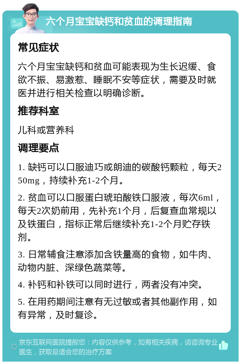 六个月宝宝缺钙和贫血的调理指南 常见症状 六个月宝宝缺钙和贫血可能表现为生长迟缓、食欲不振、易激惹、睡眠不安等症状，需要及时就医并进行相关检查以明确诊断。 推荐科室 儿科或营养科 调理要点 1. 缺钙可以口服迪巧或朗迪的碳酸钙颗粒，每天250mg，持续补充1-2个月。 2. 贫血可以口服蛋白琥珀酸铁口服液，每次6ml，每天2次奶前用，先补充1个月，后复查血常规以及铁蛋白，指标正常后继续补充1-2个月贮存铁剂。 3. 日常辅食注意添加含铁量高的食物，如牛肉、动物内脏、深绿色蔬菜等。 4. 补钙和补铁可以同时进行，两者没有冲突。 5. 在用药期间注意有无过敏或者其他副作用，如有异常，及时复诊。