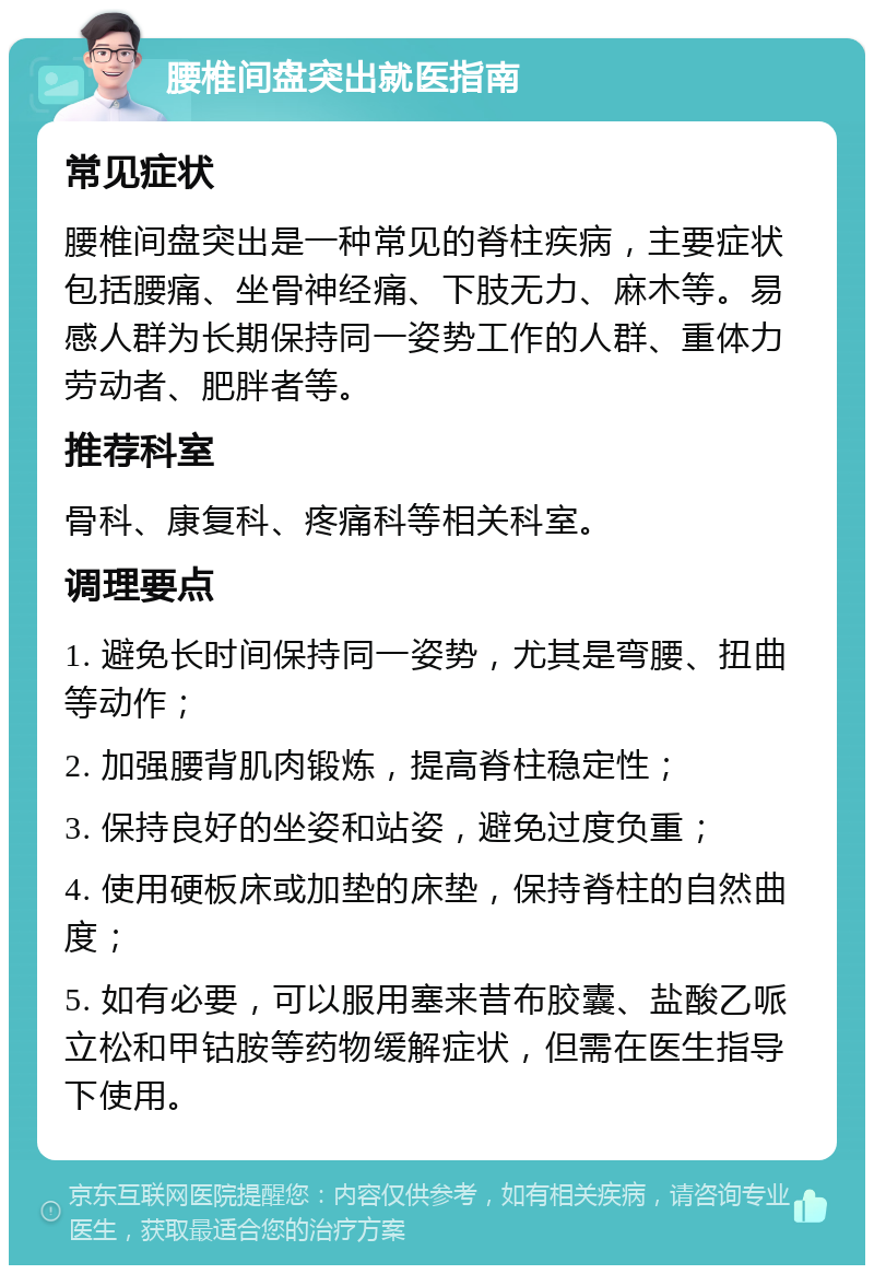 腰椎间盘突出就医指南 常见症状 腰椎间盘突出是一种常见的脊柱疾病，主要症状包括腰痛、坐骨神经痛、下肢无力、麻木等。易感人群为长期保持同一姿势工作的人群、重体力劳动者、肥胖者等。 推荐科室 骨科、康复科、疼痛科等相关科室。 调理要点 1. 避免长时间保持同一姿势，尤其是弯腰、扭曲等动作； 2. 加强腰背肌肉锻炼，提高脊柱稳定性； 3. 保持良好的坐姿和站姿，避免过度负重； 4. 使用硬板床或加垫的床垫，保持脊柱的自然曲度； 5. 如有必要，可以服用塞来昔布胶囊、盐酸乙哌立松和甲钴胺等药物缓解症状，但需在医生指导下使用。