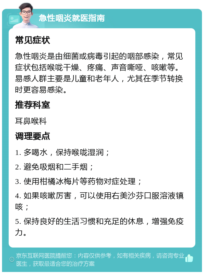 急性咽炎就医指南 常见症状 急性咽炎是由细菌或病毒引起的咽部感染，常见症状包括喉咙干燥、疼痛、声音嘶哑、咳嗽等。易感人群主要是儿童和老年人，尤其在季节转换时更容易感染。 推荐科室 耳鼻喉科 调理要点 1. 多喝水，保持喉咙湿润； 2. 避免吸烟和二手烟； 3. 使用柑橘冰梅片等药物对症处理； 4. 如果咳嗽厉害，可以使用右美沙芬口服溶液镇咳； 5. 保持良好的生活习惯和充足的休息，增强免疫力。