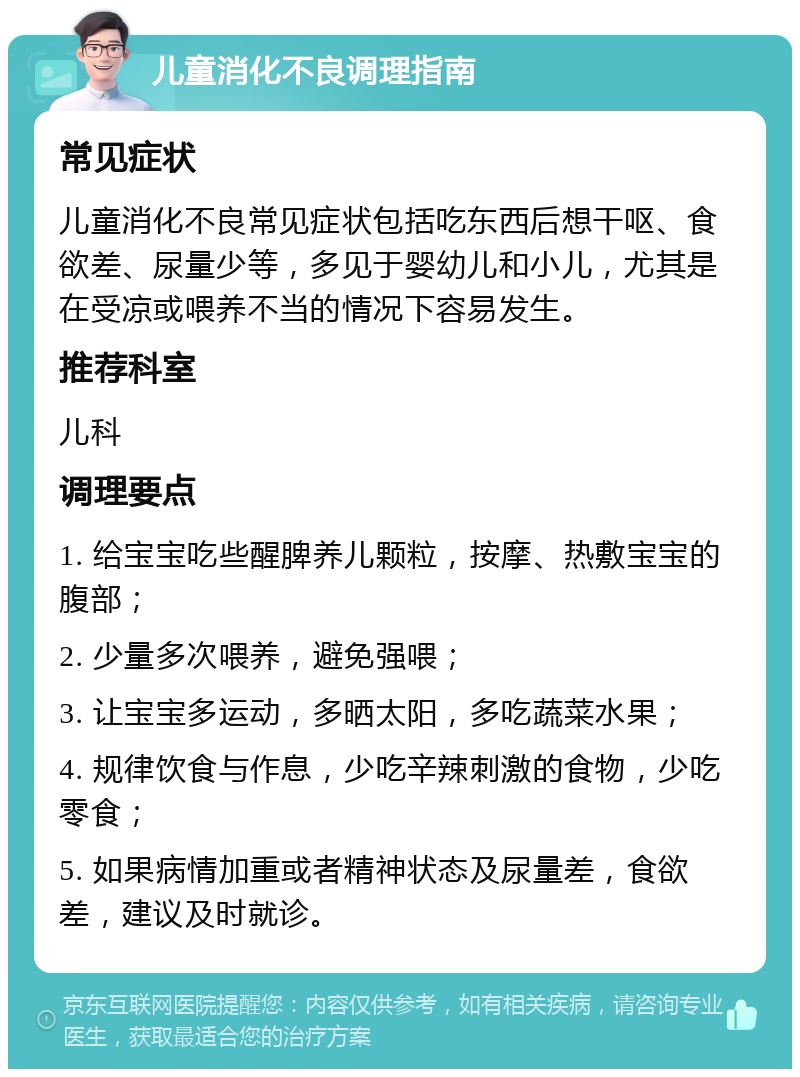 儿童消化不良调理指南 常见症状 儿童消化不良常见症状包括吃东西后想干呕、食欲差、尿量少等，多见于婴幼儿和小儿，尤其是在受凉或喂养不当的情况下容易发生。 推荐科室 儿科 调理要点 1. 给宝宝吃些醒脾养儿颗粒，按摩、热敷宝宝的腹部； 2. 少量多次喂养，避免强喂； 3. 让宝宝多运动，多晒太阳，多吃蔬菜水果； 4. 规律饮食与作息，少吃辛辣刺激的食物，少吃零食； 5. 如果病情加重或者精神状态及尿量差，食欲差，建议及时就诊。