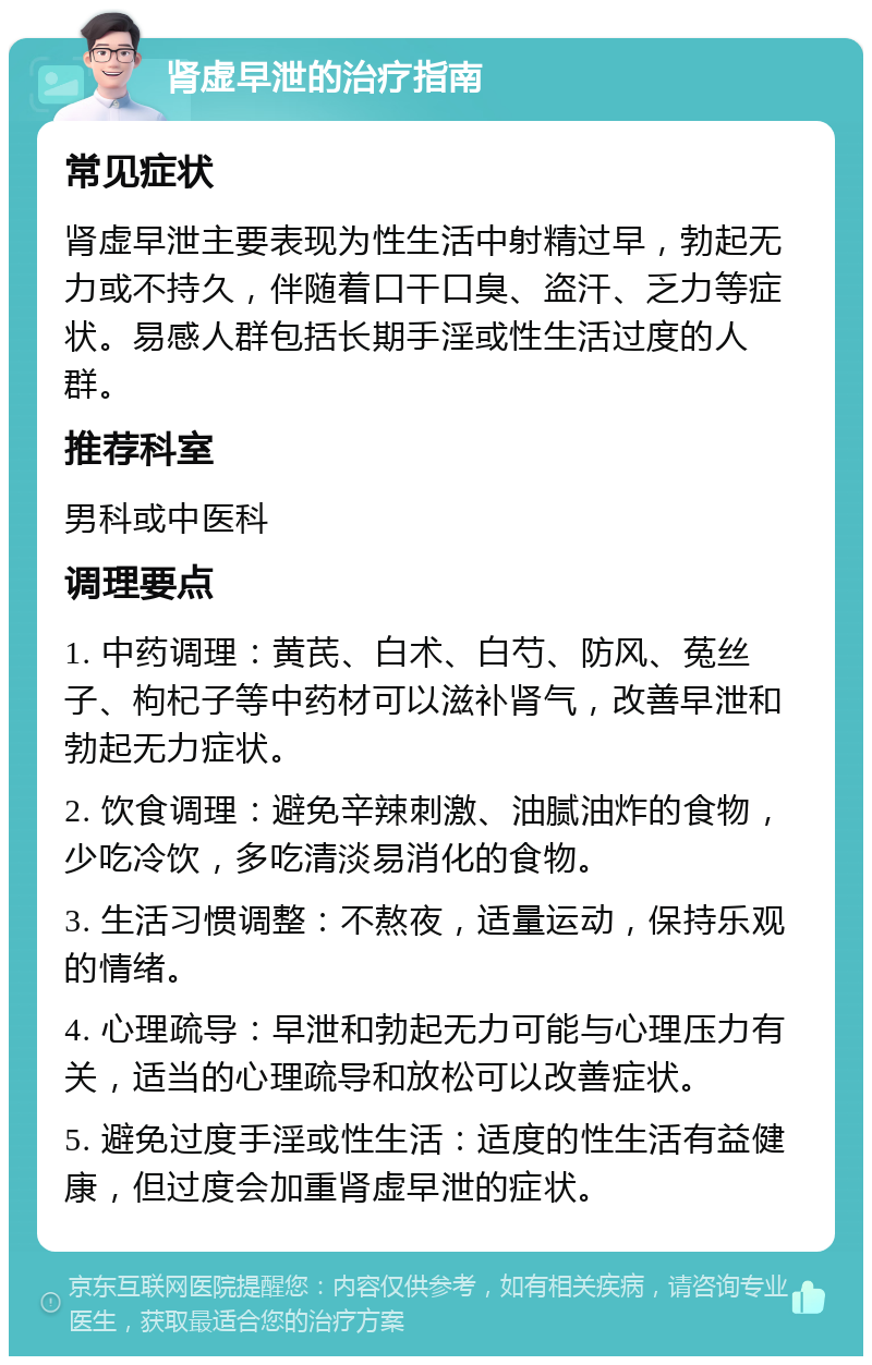 肾虚早泄的治疗指南 常见症状 肾虚早泄主要表现为性生活中射精过早，勃起无力或不持久，伴随着口干口臭、盗汗、乏力等症状。易感人群包括长期手淫或性生活过度的人群。 推荐科室 男科或中医科 调理要点 1. 中药调理：黄芪、白术、白芍、防风、菟丝子、枸杞子等中药材可以滋补肾气，改善早泄和勃起无力症状。 2. 饮食调理：避免辛辣刺激、油腻油炸的食物，少吃冷饮，多吃清淡易消化的食物。 3. 生活习惯调整：不熬夜，适量运动，保持乐观的情绪。 4. 心理疏导：早泄和勃起无力可能与心理压力有关，适当的心理疏导和放松可以改善症状。 5. 避免过度手淫或性生活：适度的性生活有益健康，但过度会加重肾虚早泄的症状。