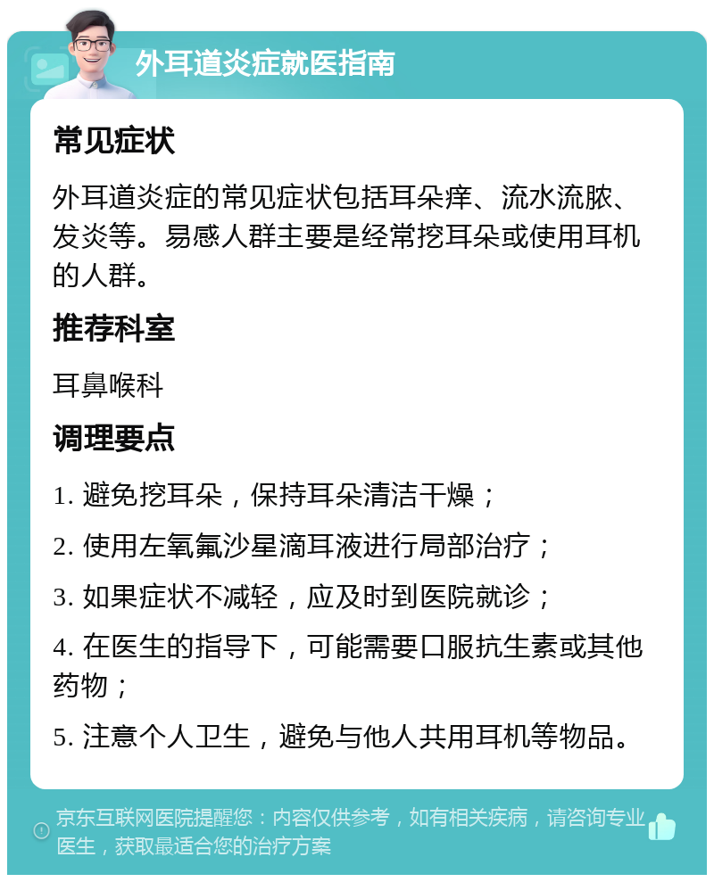 外耳道炎症就医指南 常见症状 外耳道炎症的常见症状包括耳朵痒、流水流脓、发炎等。易感人群主要是经常挖耳朵或使用耳机的人群。 推荐科室 耳鼻喉科 调理要点 1. 避免挖耳朵，保持耳朵清洁干燥； 2. 使用左氧氟沙星滴耳液进行局部治疗； 3. 如果症状不减轻，应及时到医院就诊； 4. 在医生的指导下，可能需要口服抗生素或其他药物； 5. 注意个人卫生，避免与他人共用耳机等物品。