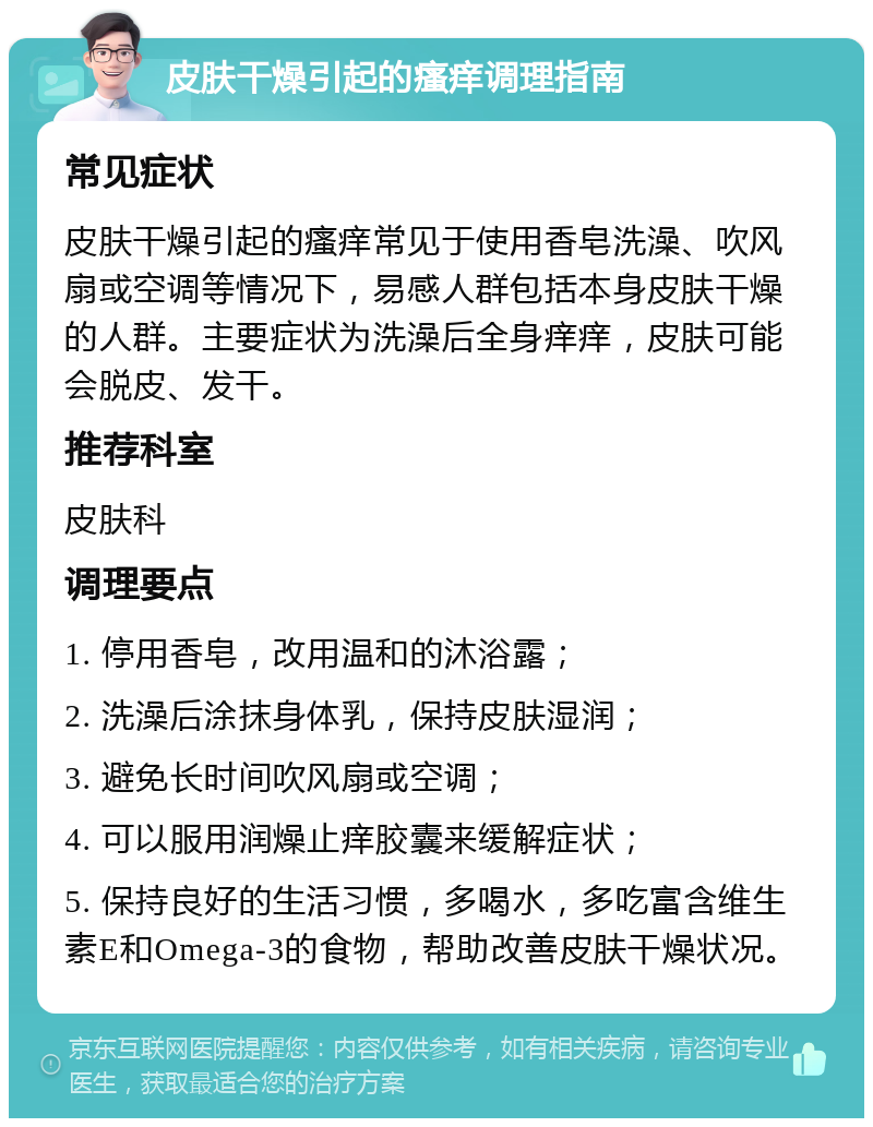 皮肤干燥引起的瘙痒调理指南 常见症状 皮肤干燥引起的瘙痒常见于使用香皂洗澡、吹风扇或空调等情况下，易感人群包括本身皮肤干燥的人群。主要症状为洗澡后全身痒痒，皮肤可能会脱皮、发干。 推荐科室 皮肤科 调理要点 1. 停用香皂，改用温和的沐浴露； 2. 洗澡后涂抹身体乳，保持皮肤湿润； 3. 避免长时间吹风扇或空调； 4. 可以服用润燥止痒胶囊来缓解症状； 5. 保持良好的生活习惯，多喝水，多吃富含维生素E和Omega-3的食物，帮助改善皮肤干燥状况。