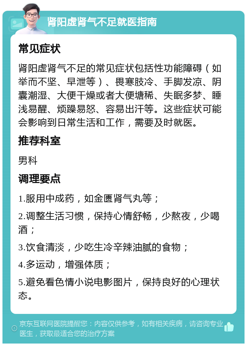 肾阳虚肾气不足就医指南 常见症状 肾阳虚肾气不足的常见症状包括性功能障碍（如举而不坚、早泄等）、畏寒肢冷、手脚发凉、阴囊潮湿、大便干燥或者大便塘稀、失眠多梦、睡浅易醒、烦躁易怒、容易出汗等。这些症状可能会影响到日常生活和工作，需要及时就医。 推荐科室 男科 调理要点 1.服用中成药，如金匮肾气丸等； 2.调整生活习惯，保持心情舒畅，少熬夜，少喝酒； 3.饮食清淡，少吃生冷辛辣油腻的食物； 4.多运动，增强体质； 5.避免看色情小说电影图片，保持良好的心理状态。