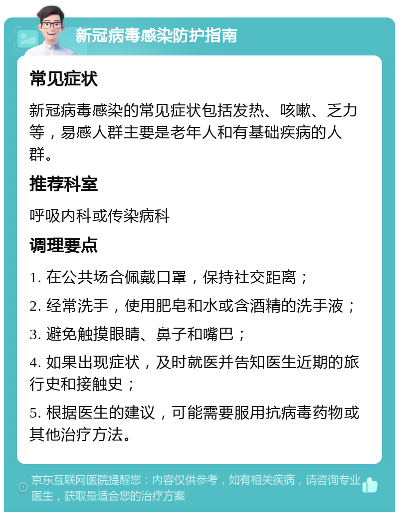 新冠病毒感染防护指南 常见症状 新冠病毒感染的常见症状包括发热、咳嗽、乏力等，易感人群主要是老年人和有基础疾病的人群。 推荐科室 呼吸内科或传染病科 调理要点 1. 在公共场合佩戴口罩，保持社交距离； 2. 经常洗手，使用肥皂和水或含酒精的洗手液； 3. 避免触摸眼睛、鼻子和嘴巴； 4. 如果出现症状，及时就医并告知医生近期的旅行史和接触史； 5. 根据医生的建议，可能需要服用抗病毒药物或其他治疗方法。