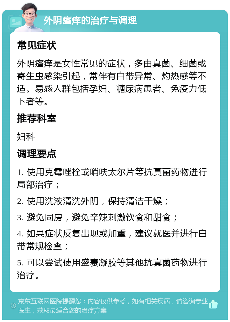 外阴瘙痒的治疗与调理 常见症状 外阴瘙痒是女性常见的症状，多由真菌、细菌或寄生虫感染引起，常伴有白带异常、灼热感等不适。易感人群包括孕妇、糖尿病患者、免疫力低下者等。 推荐科室 妇科 调理要点 1. 使用克霉唑栓或哨呋太尔片等抗真菌药物进行局部治疗； 2. 使用洗液清洗外阴，保持清洁干燥； 3. 避免同房，避免辛辣刺激饮食和甜食； 4. 如果症状反复出现或加重，建议就医并进行白带常规检查； 5. 可以尝试使用盛赛凝胶等其他抗真菌药物进行治疗。