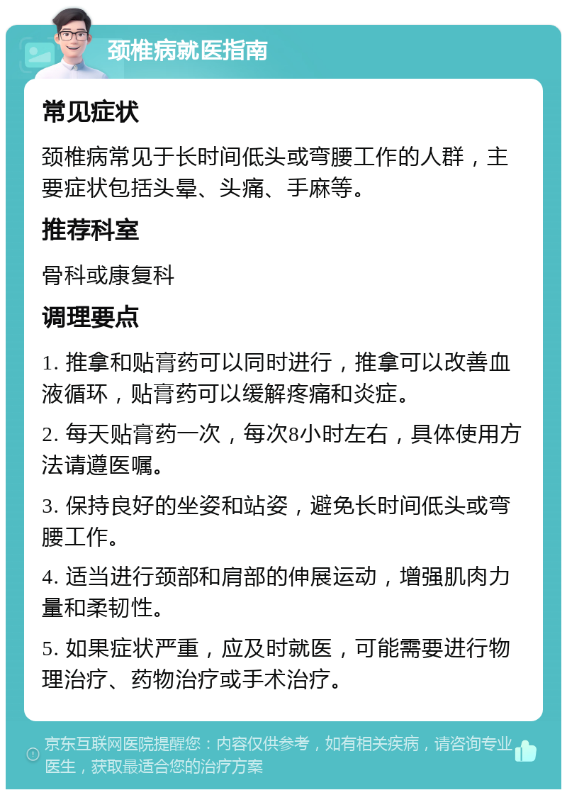 颈椎病就医指南 常见症状 颈椎病常见于长时间低头或弯腰工作的人群，主要症状包括头晕、头痛、手麻等。 推荐科室 骨科或康复科 调理要点 1. 推拿和贴膏药可以同时进行，推拿可以改善血液循环，贴膏药可以缓解疼痛和炎症。 2. 每天贴膏药一次，每次8小时左右，具体使用方法请遵医嘱。 3. 保持良好的坐姿和站姿，避免长时间低头或弯腰工作。 4. 适当进行颈部和肩部的伸展运动，增强肌肉力量和柔韧性。 5. 如果症状严重，应及时就医，可能需要进行物理治疗、药物治疗或手术治疗。