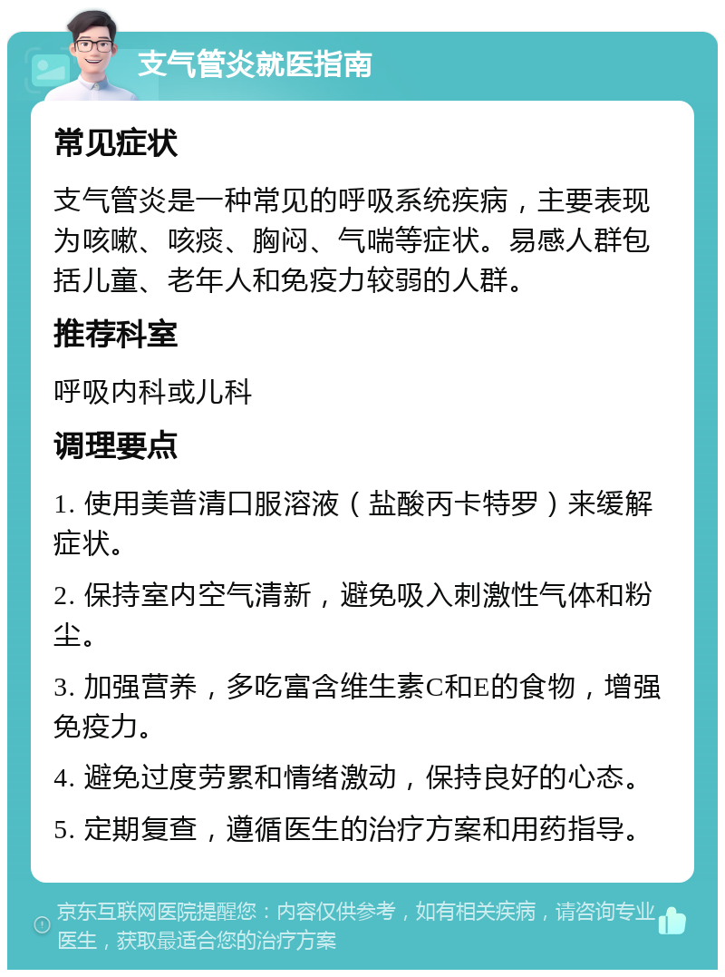 支气管炎就医指南 常见症状 支气管炎是一种常见的呼吸系统疾病，主要表现为咳嗽、咳痰、胸闷、气喘等症状。易感人群包括儿童、老年人和免疫力较弱的人群。 推荐科室 呼吸内科或儿科 调理要点 1. 使用美普清口服溶液（盐酸丙卡特罗）来缓解症状。 2. 保持室内空气清新，避免吸入刺激性气体和粉尘。 3. 加强营养，多吃富含维生素C和E的食物，增强免疫力。 4. 避免过度劳累和情绪激动，保持良好的心态。 5. 定期复查，遵循医生的治疗方案和用药指导。