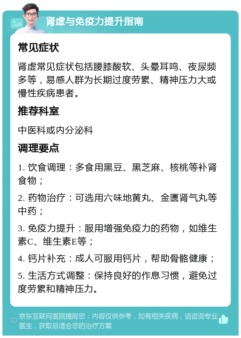 肾虚与免疫力提升指南 常见症状 肾虚常见症状包括腰膝酸软、头晕耳鸣、夜尿频多等，易感人群为长期过度劳累、精神压力大或慢性疾病患者。 推荐科室 中医科或内分泌科 调理要点 1. 饮食调理：多食用黑豆、黑芝麻、核桃等补肾食物； 2. 药物治疗：可选用六味地黄丸、金匮肾气丸等中药； 3. 免疫力提升：服用增强免疫力的药物，如维生素C、维生素E等； 4. 钙片补充：成人可服用钙片，帮助骨骼健康； 5. 生活方式调整：保持良好的作息习惯，避免过度劳累和精神压力。