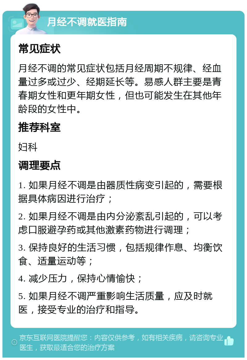 月经不调就医指南 常见症状 月经不调的常见症状包括月经周期不规律、经血量过多或过少、经期延长等。易感人群主要是青春期女性和更年期女性，但也可能发生在其他年龄段的女性中。 推荐科室 妇科 调理要点 1. 如果月经不调是由器质性病变引起的，需要根据具体病因进行治疗； 2. 如果月经不调是由内分泌紊乱引起的，可以考虑口服避孕药或其他激素药物进行调理； 3. 保持良好的生活习惯，包括规律作息、均衡饮食、适量运动等； 4. 减少压力，保持心情愉快； 5. 如果月经不调严重影响生活质量，应及时就医，接受专业的治疗和指导。