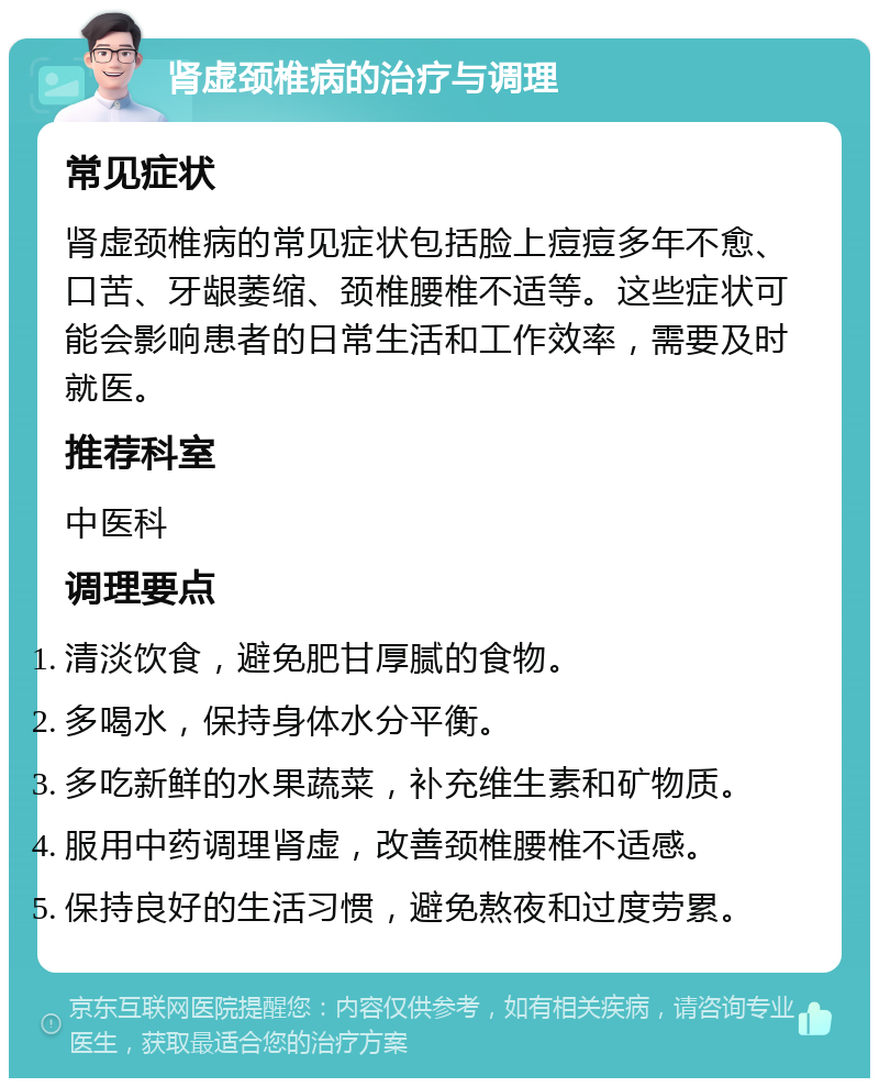 肾虚颈椎病的治疗与调理 常见症状 肾虚颈椎病的常见症状包括脸上痘痘多年不愈、口苦、牙龈萎缩、颈椎腰椎不适等。这些症状可能会影响患者的日常生活和工作效率，需要及时就医。 推荐科室 中医科 调理要点 清淡饮食，避免肥甘厚腻的食物。 多喝水，保持身体水分平衡。 多吃新鲜的水果蔬菜，补充维生素和矿物质。 服用中药调理肾虚，改善颈椎腰椎不适感。 保持良好的生活习惯，避免熬夜和过度劳累。